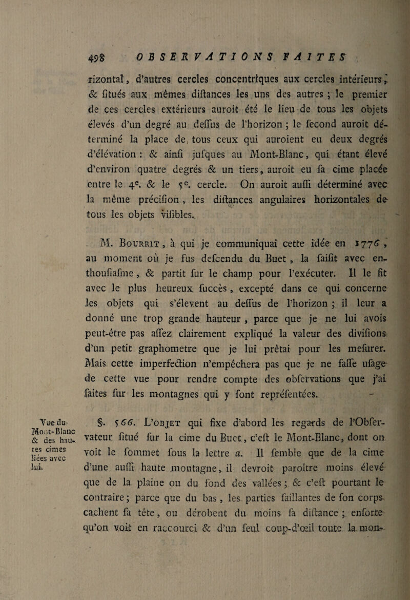 Vue du Mont-Blanc & des hau¬ tes cimes liées avec lui. rizontaî, d’antres cercles concentriques aux cercles intérieurs,' & fitués aux mêmes diftances les uns des autres ; le premier de ces cercles extérieurs auroit été le lieu de tous les objets élevés d’un degré au defius de l’horizon ; le fécond auroit dé¬ terminé la place de, tous ceux qui auroient eu deux degrés d’élévation : & ainfi jufques au Mont-Blanc, qui étant élevé d’environ quatre degrés & un tiers, auroit eu fa cime placée entre le 4e. & le 5 e. cercle. On auroit aufli déterminé avec la même précifioti, les diltances. angulaires horizontales de tous les objets vilibles.. M. Bourrit , à qui je communiquai cette idée en 1776, au moment où je fus defcendu du Buet , la faifit avec en- thoufiafme, & partit fur le champ pour l’exécuter. Il le fit avec le plus heureux fuccès, excepté dans ce qui concerne les objets qui s’élèvent au deffus de l’horizon ; il leur a donné une trop grande hauteur , parce que je ne lui avois peut-être pas affez: clairement expliqué la valeur des divifions d’un petit graphometre que je lui prêtai pour les mefurer. Mais cette imperfection n’empêchera pas que je ne falfe ufage de cette vue pour rendre compte des obfervations que j’ai faites fur les montagnes qui y font repréfentées. §. <)66. L’objet qui fixe d’abord les regards de PObfer- vateur fitué fur la cime du Buet, c’eft le Mont-Blanc, dont on voit le fommet fous la lettre a. Il femble que de la cime d’une aufli haute montagne, il devroit paroître moins, élevé que de la plaine ou du fond des vallées ; & c’eft pourtant le contraire ; parce que du bas, les parties faillantes de fon corps cachent fa tête, ou dérobent du moins fa diftance ; en forte qu’on voit en raccourci & d’un feul coup-d’œil toute la. mon-