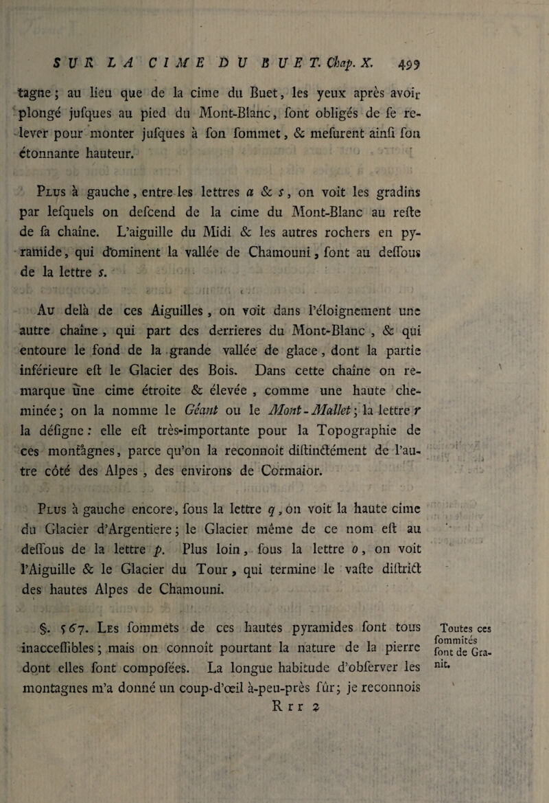 tagne ; au lieu que de la cime du Buet, les yeux après avoir plongé jufques au pied du Mont-Blanc, font obligés de fe re¬ lever pour monter jufques à fon fommet, & mefurent ainû fon étonnante hauteur. Plus à gauche, entre les lettres a & s 3 on voit les gradins par lefquels on defcend de la cime du Mont-Blanc au refte de fa chaîne. L’aiguille du Midi Sc les autres rochers en py¬ ramide , qui dominent la vallée de Chamouni, font au deffous de la lettre s. *. * ;':.■ * ■ j, 1 c'* -'; <. Jiir » 1 y. ■ ». - • ' Au delà de ces Aiguilles, on voit dans l’éloignement une autre chaîne , qui part des derrières du Mont-Blanc , & qui entoure le fond de la grande vallée de glace, dont la partie inférieure eft le Glacier des Bois. Dans cette chaîne on re¬ marque une cime étroite & élevée , comme une haute che¬ minée; on la nomme le Géant ou le Mont - Mallet > la lettre r la défigne : elle eft très-importante pour la Topographie de ces montagnes, parce qu’on la reconnoît diftindément de l’au¬ tre côté des Alpes , des environs de Cormaior. Plus à gauche encore, fous la lettre q, on voit la haute cime du Glacier d’Argentiere ; le Glacier même de ce nom eft au deffous de la lettre p. Plus loin, fous la lettre 0, on voit l’Aiguille & le Glacier du Tour, qui termine le vafte diftrid des hautes Alpes de Chamouni. §. ç 67. Les fommets de ces hautes pyramides font tous inacceflibles ; mais on connoît pourtant la nature de la pierre dont elles font compofées. La longue habitude d’obferver les montagnes m’a donné un coup'd’œil à-peu-près fur; je reconnois R r r z Toutes ces fommités font de Gra¬ nit.
