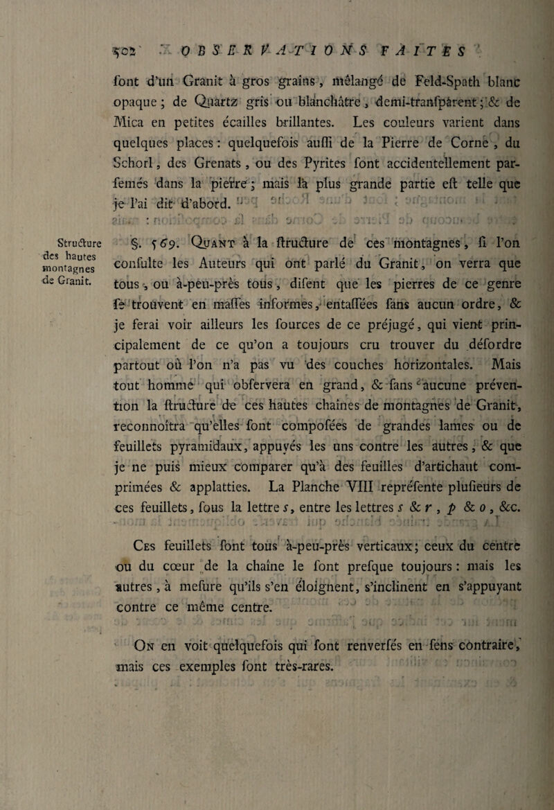 Structure des hautes montagnes de Granit. ■5 03'  0 B S E R V A T IONS FAITES' font d’un Granit à gros grains, mélangé de Feld-Spath blanc opaque; de Quartz gris ou blanchâtre, demi-tranfpârent; & de Mica en petites écailles brillantes. Les couleurs varient dans quelques places : quelquefois aufli de la Pierre de Corne , du Schorl, des Grenats, ou des Pyrites font accidentellement par- femés dans la piefre ; mais îa plus grande partie eft telle que je l’ai dit-d’abord. îJ0::i 9|kûH 3mj ^ *riC-i < • . : nobi .. . ! éb 3 . . . ■ < ■ ; §. f 69. Quant à la ftrudure de ces montagnes, û l’on confu'lte les Auteurs qui ont parlé du Granit, on verra que tous -, ou à-peu-près tous, difent que les pierres de ce genre fe trouvent en maffes informes, entaiïees fans aucun ordre, & je ferai voir ailleurs les fources de ce préjugé, qui vient prin¬ cipalement de ce qu’on a toujours cru trouver du défordre partout où l’on n’a pas vu des couches horizontales. Mais tout homme qui obfervera en grand, & fans‘aucune préven- r . ,( f ' f ■ . - r, • . r. _ . tion la ftrudure de ces hautes chaînes de montagnes de Granit, T * r , f t . r • r reconnoîtra qu’elles font compofées de grandes lames ou de . '- - r r - c \ ■ t ' f r ï. i fCf r feuillets pyramidaux, appuyés les uns contre les autres, & que je ne puis mieux comparer qu’à des feuilles d’artichaut com¬ primées & applatties. La Planche VIII repréfente plufieurs de ces feuillets, fous la lettre s, entre les lettres s 8c r , p & 0 , &c. iup orbncld cbtibnî 3 imsrg a.I Ces feuillets font tous à-peu-près verticaux; ceux du centre ou du cœur de la chaîne le font prefque toujours : mais les sutres, à mefure qu’ils s’en éloignent, s’inclinent en s’appuyant contre ce même centre. * * ' ' ■> r* „ . . r f ri «. • c% ■ t r , «»»•••' 1 • rf A c\ *•.  hi-* •. 1 > . - y «1 v i* - - *' -- ’.i's tàJi ** yj 1 jiijj J i ■*.. 1* . J; il J , lit j ’• 1 On en voit quelquefois qui font renverfés en fens contraire, mais ces exemples font très-rares.
