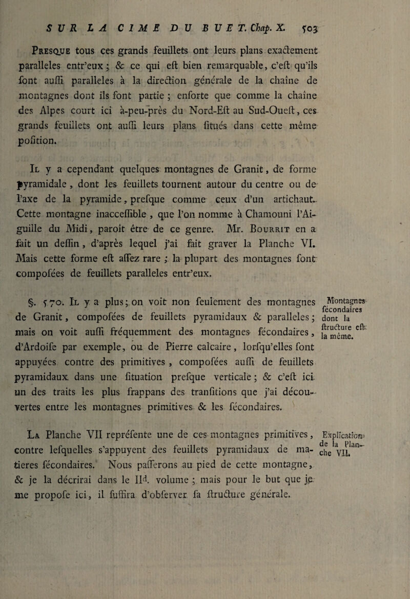 Presque tous ces grands feuillets ont leurs plans exactement parallèles entr’eux; & ce qui eft bien remarquable, c’eft qu’ils font auffi parallèles à la direction générale de la chaîne de montagnes dont ils font partie ; enforte que comme la chaîne des Alpes court ici à-peu-près du Nord-Eft au Sud-Oueft, ces grands feuillets ont aufti leurs plans fitués dans cette même poiîtion. Il y a cependant quelques montagnes de Granit, de forme pyramidale , dont les feuillets tournent autour du centre ou de l’axe de la pyramide, prefque comme ceux d’un artichaut. Cette montagne inaccelfible , que l’on nomme à Chamouni l’Ai¬ guille du Midi, paroît être de ce genre. Mr. Bourrit en a fait un deflin, d’après lequel j’ai fait graver la Planche VI. Mais cette forme eft aflfez rare ; la plupart des montagnes font compofées de feuillets parallèles entr’eux. §. y70. Il y a plus; on voit non feulement des montagnes Montagnes fécondaires de Granit, compofees de feuillets pyramidaux & parallèles ; dont la mais on voit auflî fréquemment des montagnes fécondaires, d’Ardoife par exemple, ou de Pierre calcaire, lorfqu’elles font appuyées contre des primitives , compofées aufti de feuillets pyramidaux dans une lîtuation prefque verticale ; & c’eft ici. un des traits les plus frappans des tranfitions que j’ai décou¬ vertes entre les montagnes primitives & les fécondaires. La Planche VU repréfente une de ces montagnes primitives. Explication» contre lefquelles s’appuyent des feuillets pyramidaux de ma- che'VIL^ tieres fécondaires. Nous paüerons au pied de cette montagne, & je la décrirai dans le 11e!. volume ; mais pour le but que je me propofe ici, il fuffira. d’obferver fa ftruCtuie générale.