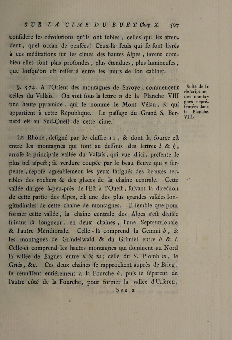 I SUR LA CIME DU B U E T. Chap. X. *07 confidere les révolutions qu’ils ont fubies , celles qui les atten¬ dent , quel océan de penfées ! Ceux-là feuls qui fe font livrés à ces méditations fur les cimes des hautes Alpes , favent com¬ bien elles font plus profondes, plus étendues, plus lumineufes, que lorsqu’on eft relferré entre les murs de fon cabinet. §. 574. A l'Orient des montagnes de Savoye , commencent celles du Vallais. On voit fous la lettre n de la Planche VIII une haute pyramide , qui fe nomme le Mont Vélan , & qui appartient à cette République. Le paffage du Grand S. Ber¬ nard eft au Sud-Oueft de cette cime. Le Rhône, défigné par le chiffre 11 , & dont la fource eft entre les montagnes qui font au deffous des lettres / & k > arrofe la principale vallée du Vallais, qui vue d’ici, préfente le plus bel afpect ; fa verdure coupée par le beau fleuve qui y fer- pente , repofe agréablement les yeux fatigués des beautés ter¬ ribles des rochers & des glaces de la chaîne centrale. Cette vallée dirigée à-peu-près de l’Eft à l’Oueft, fuivant la direction de cette partie des Alpes, eft une des plus grandes vallées lon¬ gitudinales de cette chaîne de montagnes. Il femble que pour former cette vallée , la chaîne centrale des Alpes s’eft divifée fuivant fa longueur, en deux chaînes , l’une Septentrionale & l’autre Méridionale. Celle - là comprend la Gemmi h , & les montagnes de Grindelwald & du Grimfel entre h & i. Celle-ci comprend les hautes montagnes qui dominent au Nord la vallée de Bagnes entre n & tïi ; celle du S. Plomb m, le Griés, &c. Ces deux chaînes fe rapprochent auprès de Brieg, fe réuniffent entièrement à la Fourche k, puis fe féparent de l’autre côté de la Fourche, pour former la vallée d’Urferen, S s s 2 Suite de la defeription des monta¬ gnes repré¬ sentées dans la Planche