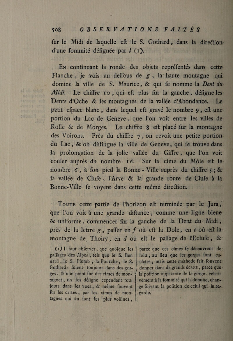 fur le Midi de laquelle eft le S. Gothard, dans la dire&ion d’une fommité défignée par l (i). En continuant la ronde des objets repréfentés dans cette Planche , je vois au deffous de g , la haute montagne qui domine la ville de S. Maurice, & qui fe nomme la Dent du Midi. Le chiffre i o , qui eft plus fur la gauche, défigne les Dents d’Oche & les montagnes de la vallée d’Abondance. Le petit efpaee blanc , dans lequel eft gravé le nombre 9, eft une portion du Lac de Geneve , que l’on voit entre les villes de Rolle & de Morges. Le chiffre 8 eft placé fur la montagne des Voirons. Près du chiffre 7, on revoit une petite portion du Lac, & on diftingue la ville de Geneve, qui fe trouve dans la prolongation de la jolie vallée du Gifîre, que l’on voit couler auprès du nombre 16. Sur la cime du Môle eft le nombre 6, à fon pied la Bonne - Ville auprès du chiffre f ; & la vallée de Clufe , l’Arve & la grande route de Clufe à la Bonne-Ville fe voyent dans cette même direction. Toute cette partie de l’horizon eft terminée par le Jura, que l’on voit à une grande diftance , comme une ligne bleue 8c uniforme, commencer fur la gauche de la Dent du Midi, près de la lettre g, paiïer en / où eft la Dole, en e où eft la montagne de Thoiry, en d où eft le paffage de l’Eclufe, & (1) U faut obferver, que quoique les partages des. Alpes , tels que le S. Ber¬ nard , le S. Plomb , la Fourche, le S. Gothard , foient toujours dans des gor¬ ges . & non point fur des cimes de mon¬ tagnes, on les défigne cependant tou¬ jours dans les vues, & même fouvent fur les caries , par les cimes de mon¬ tagnes qui en font les plus voifines, parce que ces cimes fe découvrent de loin , au lieu que les gorges font ca¬ chées mais cette méthode fait fouvent donner dans de grands écarts , parce que la pofition apparente de la-gorge, relati¬ vement à la fommité qui la domine, chan¬ ge fuivant la pofition de celui qui la re^ garde. /