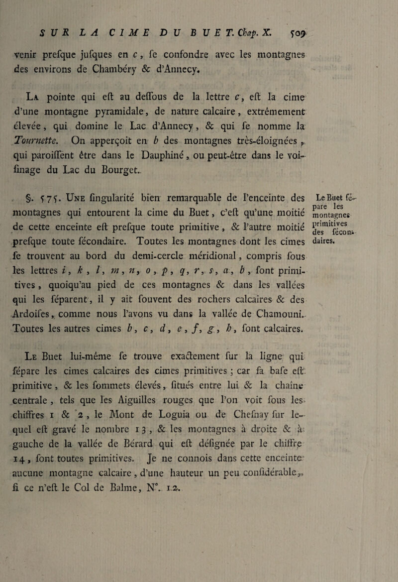 venir prefque jufques en c, fe confondre avec les montagnes des environs de Chambéry & d’Annecy. La pointe qui eft au deffous de la lettre c, eft la cime d’une montagne pyramidale, de nature calcaire, extrêmement élevée, qui domine le Lac d’Annecy, & qui fe nomme la Tournette. On apperçoit en b des montagnes très-éloignées 9 qui parodient être dans le Dauphiné, ou peut-être dans le voi~ finage du Lac du Bourget- §. f7f. Une fingularité bien remarquable de l’enceinte des montagnes qui entourent la cime du Buet, c’eft qu’une moitié de cette enceinte eft prefque toute primitive , & l’autre moitié prefque toute fécondaire. Toutes les montagnes dont les cimes fe trouvent au bord du demi-cercle méridional, compris fous les lettres i, k , /, m, n, o, p, q, r, s, a, b , font primi¬ tives , quoiqu’au pied de ces montagnes 8c dans les vallées qui les féparent, il y ait fouvent des rochers calcaires & des Ardoifes, comme nous l’avons vu dans la vallée de ChamoumV Toutes les autres cimes b, c, d, e , /, g, h, font calcaires. Le Buet lui-même fe trouve exactement fur la ligne qui fépare les cimes calcaires des cimes primitives ; car fa bafe eft primitive, & les fommets élevés, fitués entre lui & la chaîne centrale , tels que les Aiguilles rouges que l’on voit fous les* chiffres i & 2 , le Mont de Loguia ou de Chefhay fur le¬ quel eft gravé le nombre 13, & les montagnes à droite & à gauche de la vallée de Bérard qui eft défignée par le chiffre 14, font toutes primitives. Je ne connois dans cette enceinte aucune montagne calcaire, d’une hauteur un peu confidérable^ fi ce n’eft le Col de Balme, NC. 12. Le Buet fé¬ pare les montagnes primitives des féconi daires.