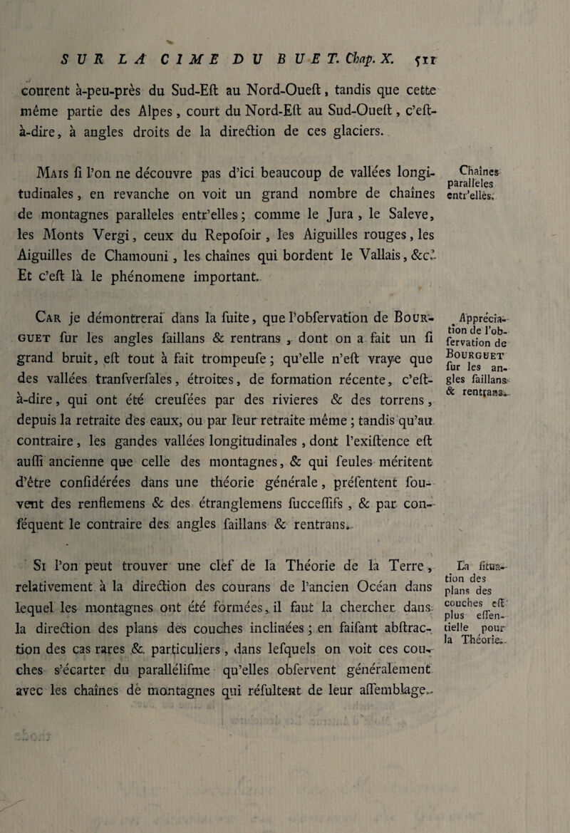 courent à-peu-près du Sud-Eft au Nord-Oueft f tandis que cette même partie des Alpes, court du Nord-Eft au Sud-Oueft , c’eft- à-dire, à angles droits de la direction de ces glaciers. Mais 11 L’on ne découvre pas d’ici beaucoup de vallées longi¬ tudinales , en revanche on voit un grand nombre de chaînes de montagnes parallèles entr’elles ; comme le Jura, le Saleve, les Monts Vergi, ceux du Repofoir , les Aiguilles rouges, les Aiguilles de Chamouni, les chaînes qui bordent le Vallais , &c.?- Et c’eft là le phénomène important. Car je démontrerai dans la fuite, queTobfervation de Bour'- guet fur les angles faillans & rentrans 3 dont on a fait un fi grand bruit, eft tout à fait trompeufe ; qu’elle n’eft vraye que des vallées tranfverfales, étroites, de formation récente, c’eft- à-dire, qui ont été creufées par des rivières & des torrens, depuis la retraite des eaux, ou par leur retraite même ; tandis qu’au contraire, les gandes vallées longitudinales , dont l’exiftence eft auffi ancienne que celle des montagnes, & qui feules méritent d’être confîdérées dans une théorie générale, préfentent fou- vent des renflemens & des étranglemens fucceftifs , 8c par con~- féquent le contraire des angles faillans & rentrans. Si l’on peut trouver une clef de la Théorie de la Terre, relativement à la direction des courans de l’ancien Océan dans lequel les montagnes ont été formées, il faut la chercher dans la direction des plans des couches inclinées ; en faifant abftrac- tion des cas rares 8c. particuliers, dans lefquels on voit ces coik ches s’écarter du parallélifme qu’elles obfervent généralement avec les chaînes dé montagnes qui réfultent de leur aiTembiage,. Chaînes parallèles cntr’ellés. ^ Apprécia¬ tion de l’ob- fervation de Bourguet fur les an¬ gles faillans. & rentrasse Ea lîtua- tion des plans des couches e(î plus eflen- tielle pour la Théorie.