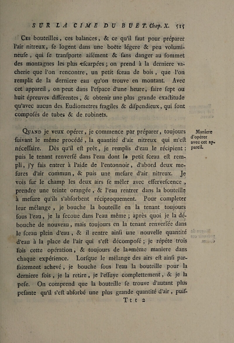 Ces bouteilles, ces balances, & ce qu’il faut pour préparer l’air nitreux, fe logent dans une boëte légère & peu volurni- neufe , qui fe tranfporte aifément & fans danger au fommet des montagnes les plus -efcarpées ; on prend à la derniere va¬ cherie que l’on rencontre, un petit fceau de bois, que l’on remplit de la derniere eau qu’on trouve en montant. Avec cet appareil, on peut dans l’efpace d’une heure, faire fept ou huit épreuves différentes, & obtenir une plus grande exaditude qu’avec aucun des Eudiometres fragiles & difpendieux, qui font compofés de tubes & de robinets. Quand je veux opérer, je commence par préparer, toujours fuivant le même procédé , la quantité d’air nitreux qui m’eft nécelfaire. Dès qu’il eft prêt, je remplis d’eau le récipient : puis le tenant renverfé dans l’eau dont 1@ petit fceau eft rem¬ pli, j’y fais entrer à l’aide de l’entonnoir, d’abord deux me- fures d’air commun, & puis une mefure d’air nitreux. Je vois fur le champ les deux airs fe mêler avec effervefcence , prendre une teinte orangée , & l’eau rentrer dans la bouteille à mefure qu’ils s’abforbent réciproquement. Pour compléter leur mélange , je bouche la bouteille en la tenant toujours fous l’eau, je la fecoue dans l’eau même ; après quoi je la dé¬ bouche de nouveau, mais toujours en la tenant renverfée dans le fceau plein d’eau , & il rentre ainft une nouvelle quantité d’eau à la place de l’air qui s’eft décompofé ; je répété trois fois cette opération, & toujours de laâméme maniéré dans chaque expérience. Lorfque le mélange des airs eft ainfi par¬ faitement achevé , je bouche fous l’eau la bouteille pour la derniere fois , je la retire, je l’effuye complètement, & je la pefe. On comprend que la bouteille fe trouve d’autant plus pefante qu’il s’eft abforbé une plus grande quantité d’air, puif- T t t a Manière d’opérer avec cet ap¬ pareil. , •