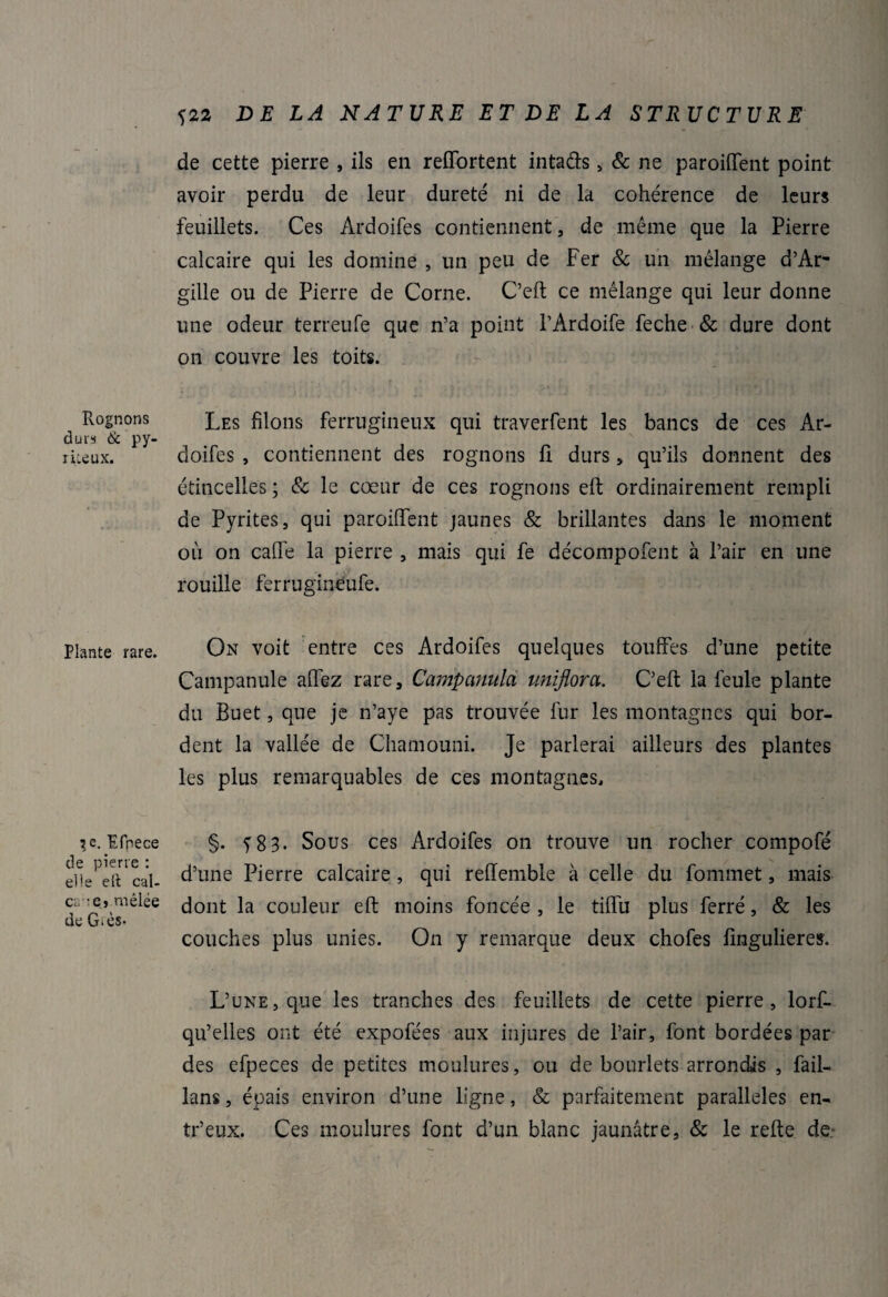 Rognons durs & py- riieux. Plante rare. 3,e. Ifpece de pierre : elle eft cal- cr e» mêlée de G>ès- <;22 DE LA NATURE ET DE LA STRUCTURE de cette pierre , ils en reffortent intads , & ne paroiflent point avoir perdu de leur dureté ni de la cohérence de leurs feuillets. Ces Ardoifes contiennent, de même que la Pierre calcaire qui les domine , un peu de Fer & un mélange d’Ar- gille ou de Pierre de Corne. C’eft ce mélange qui leur donne une odeur terreufe que n’a point l’Ardoife feche & dure dont on couvre les toits. Les filons ferrugineux qui traverfent les bancs de ces Ar¬ doifes , contiennent des rognons fi durs , qu’ils donnent des étincelles; & le cœur de ces rognons efl ordinairement rempli de Pyrites, qui paroiffent jaunes & brillantes dans le moment où on cafte la pierre , mais qui fe décompofent à l’air en une rouille ferrugineufe. On voit entre ces Ardoifes quelques touffes d’une petite Campanule aflez rare, Campanula uniflora. C’eft la feule plante du Buet, que je n’aye pas trouvée fur les montagnes qui bor¬ dent la vallée de Chamouni. Je parlerai ailleurs des plantes les plus remarquables de ces montagnes, §. 583. Sous ces Ardoifes on trouve un rocher compofé d’une Pierre calcaire , qui reiïemble à celle du fommet, mais dont la couleur eft moins foncée , le tiftu plus ferré, & les couches plus unies. On y remarque deux chofes fingulieres. L’une, que les tranches des feuillets de cette pierre, lorf- qu’elles ont été expofées aux injures de l’air, font bordées par des efpeces de petites moulures, ou de bourlets arrondis , fail- lans, épais environ d’une ligne, & parfaitement parallèles en- tr’eux. Ces moulures font d’un blanc jaunâtre, & le refte de.*