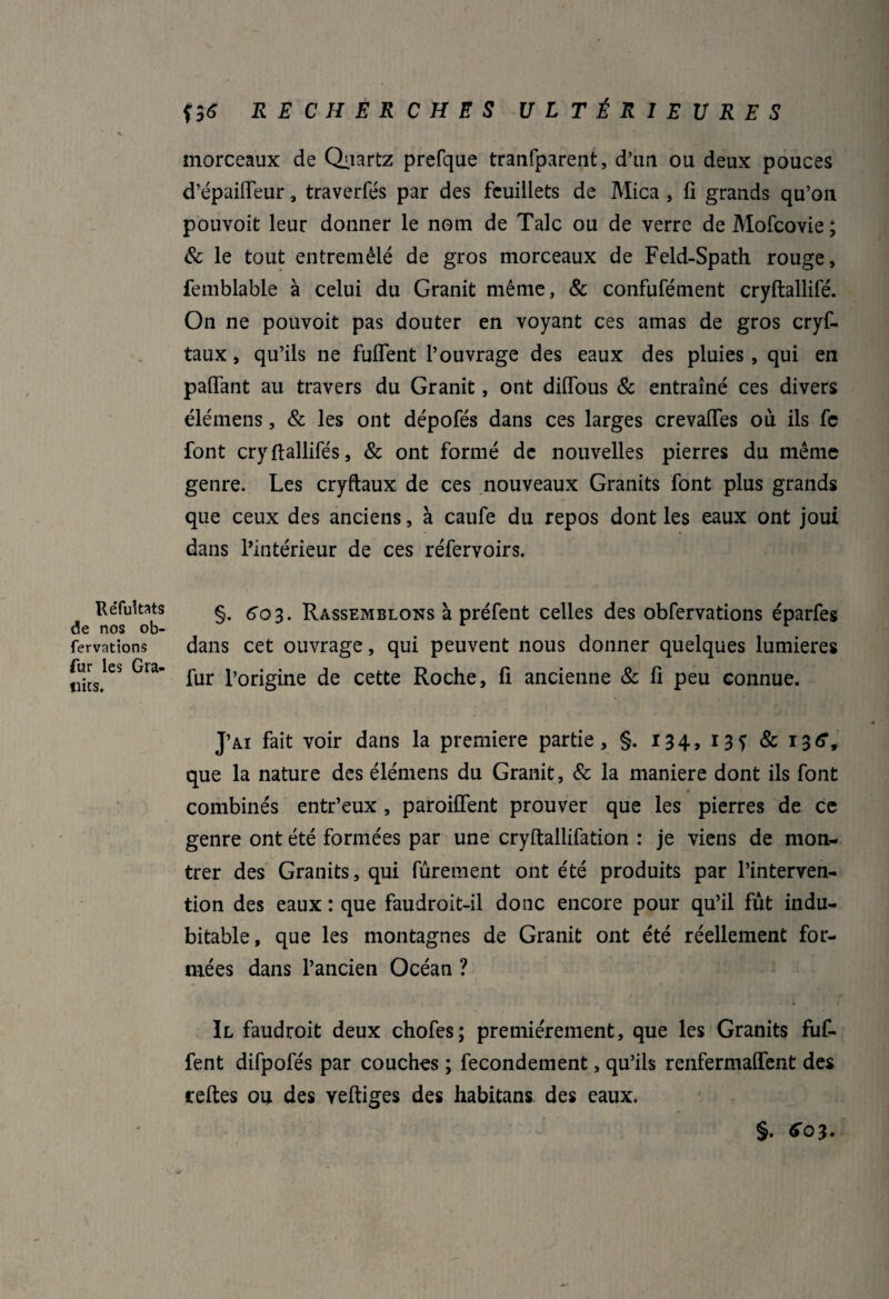 morceaux de Quartz prefque tranfparent, d’un ou deux pouces d’épailfeur , traverfés par des feuillets de Mica , fi grands qu’on pouvoir leur donner le nom de Talc ou de verre de Mofcovie; & le tout entremêlé de gros morceaux de Feld-Spath rouge, femblable à celui du Granit même, & confufément cryftallifé. On ne pouvoit pas douter en voyant ces amas de gros cryf- taux, qu’ils ne fuflent l’ouvrage des eaux des pluies, qui en partant au travers du Granit, ont diflous & entraîné ces divers élémens, & les ont dépofés dans ces larges crevartes où ils fe font cryfiallifés, & ont formé de nouvelles pierres du même genre. Les cryftaux de ces nouveaux Granits font plus grands que ceux des anciens, à caufe du repos dont les eaux ont joui dans l’intérieur de ces réfervoirs. Réfultats de nos ob- fervations fur les Gra¬ nits. §. 603. Rassemblons à préfent celles des obfervations éparfes dans cet ouvrage, qui peuvent nous donner quelques lumières fur l’origine de cette Roche, fi ancienne & fi peu connue. J’ai fait voir dans la première partie, §. 134, 135 & 136’, que la nature des élémens du Granit, & la maniéré dont ils font * combinés entr’eux , paroifîent prouver que les pierres de ce genre ont été formées par une cryftallifation : je viens de mon¬ trer des Granits, qui fûrement ont été produits par l’interven¬ tion des eaux : que faudroit-il donc encore pour qu’il fût indu¬ bitable, que les montagnes de Granit ont été réellement for¬ mées dans l’ancien Océan ? Il faudroit deux chofes; premièrement, que les Granits fuf- fent difpofés par couches ; fecondement, qu’ils renfermaient des relies ou des vertiges des habitans des eaux. §. 603. '• .o*