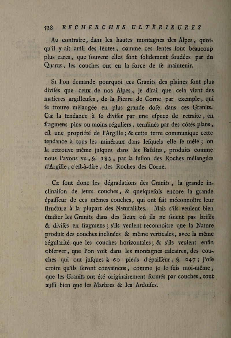 Au contraire, dans les hautes montagnes des Alpes, quoi¬ qu’il y ait auffi des fentes, comme ces fentes font beaucoup plus rares, que fouvent elles font folidement foudées par du Quartz, les couches ont eu la force de fe maintenir. Si l’on demande pourquoi ces Granits des plaines font plus divifés que ceux de nos Alpes, je dirai que cela vient des matières argilleufes, de la Pierre de Corne par exemple, qui fe trouve mélangée en plus grande dofe dans ces Granits. Car la tendance à fe divifer par une efpece de retraite , en fragmens plus ou moins réguliers, terminés par des côtés plans 3 eft une propriété de l’Argille ; & cette terre communique cette tendance à tous les minéraux dans lefquels elle fe mêle ; on la retrouve même jufques dans les Bafaltes, produits comme nous l’avons vu, §. 18 3 9 par la fulion des Roches mélangées d’Argille, c’eft-à-dire , des Roches des Corne. Ce font donc les dégradations des Granits, la grande in- clinaifon de leurs couches, & quelquefois encore la grande épailfeur de ces mêmes couches, qui ont fait méconnoitre leur ftruélure à la plupart des Naturaliftes. Mais s’ils veulent bien étudier les Granits dans des lieux où ils ne foient pas brifés & divifés en fragmens ; s’ils veulent reconnoître que la Nature produit des couches inclinées & même verticales, avec la même régularité que les couches horizontales; & s’ils veulent enfin obferver, que l’on voit dans les montagnes calcaires, des cou¬ ches qui ont jufques à 60 pieds d’épaiflfeur, §. 247; j’ofe croire qu’ils feront convaincus, comme je le fuis moi-même a que les Granits ont été originairement formés par couches * tout anfh bien que les Marbres & les Ardoifes.