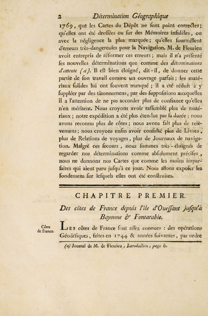 Cotes de France» 2 Détermination Géographique 1769 , que ies Cartes du Dépôt ne font point correctes; qu'elles ont été dreffées ou fur des Mémoires infidèles, ou avec la négligence la plus marquée; quelles fourmillent d’erreurs très-dangereufes pour la Navigation. M. de Fleurieu avoit entrepris de réformer ces erreurs ; mais il n’a préfenté fes nouvelles déterminations que comme des déterminations d’attente (a). Il eft bien éloigné, dit-il, de donner cette partie de fon travail comme un ouvrage parfait ; les maté¬ riaux folides lui ont fouvent manqué ; il a été réduit à y fuppléer par des tâtonnemens, par des fuppofitions auxquelles il a l’attention de ne pas accorder plus de confiance quelles n’en méritent. Nous croyons avoir rafiernblé plus de maté¬ riaux ; notre expédition a été plus étendue par la durée ; nous avons reconnu plus de côtes ; nous avons fait plus de reiè- - * * ■ ' i * -A ; V '  ‘ •- • ' ^ vernens ; nous croyons enfin avoir conlulté plus de Livres P. plus de Relations de voyages, plus de Journaux de naviga¬ tion. Malgré ces fecours , nous fommes très - éloignés de regarder nos déterminations comme abfolument précifes , nous ne donnons nos Cartes que comme les moins impar¬ faites qui aient paru jufqu’à ce jour. Nous allons expofer les fondemens fur lefquels elles ont été confinâtes* CHAPITRE PREMIER. Des côtes de France depuis File dOaejJanl Jufqiéà Bayonne Fontarabie, I-j es côtes de France font allez connues : des opérations Géodéfiques, faites en 1744 & années fui vantes, par ordre (a) Journal de M. de Fleurieu^ Introduction, page lyt