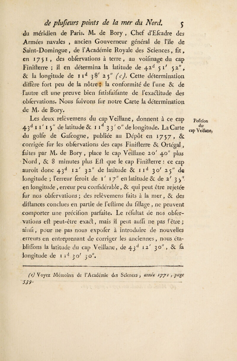 du méridien de Paris. M. de Bory , Chef d’Efcadre des Armées navales , ancien Gouverneur général de file de Saint-Domingue , de f Académie Royale des Sciences , fit * en 1751, des obfervations à terre , au voifinage du cap Finiflerre ; il en détermina la latitude de 42e* 51' 52, & la longitude de 1 id 38' 25 (c). Cette détermination différé fort peu de la nôtre ; la conformité de finie & de l’autre efl une preuve bien fatisfaifante de fexaélitude des obfervations. Nous fuivons fur notre Carte la détermination de M. de Bory. Les deux relèvemens du cap Veillane, donnent à ce cap 43d 1 1 ' 1 3 de latitude & 1 1 3 37 0 de longitude. La Carte du golfe de Gafeogne, publiée au Dépôt en 1757, & corrigée fur les obfervations des caps Finiflerre & Ortégal, faites par M. de Bory, place le cap Veillane 20' 40 plus <Nord, & 8 minutes plus Efl que le cap Finiflerre: ce cap auroit donc 43e1 12' 32 de latitude & iid 30' 25 dê longitude ; l’erreur feroit de i' 17 en latitude & de 2f 3 en longitude , erreur peu confidérable, & qui peut être rejetée fur nos obfervations ; des relèvemens faits à la mer, & des dillances conclues en partie de l’eflime du fillage , ne peuvent comporter une précifion parfaite. Le réfultat de nos obfer¬ vations efl peut-être exaél, mais il peut auffi ne pas f être ; ainfi, pour 11e pas nous expofer à introduire de nouvelles erreurs en entreprenant de corriger les anciennes, nous éta- biiffons la latitude du cap Veillane, de 4jd 12' jO;/, & la longitude de i id 20' 20, O JJ Pofition dir cap Veiilaîîfî (c) Voyez Mémoires de l’Académie des Sciences, année /771 ) page SS 9>