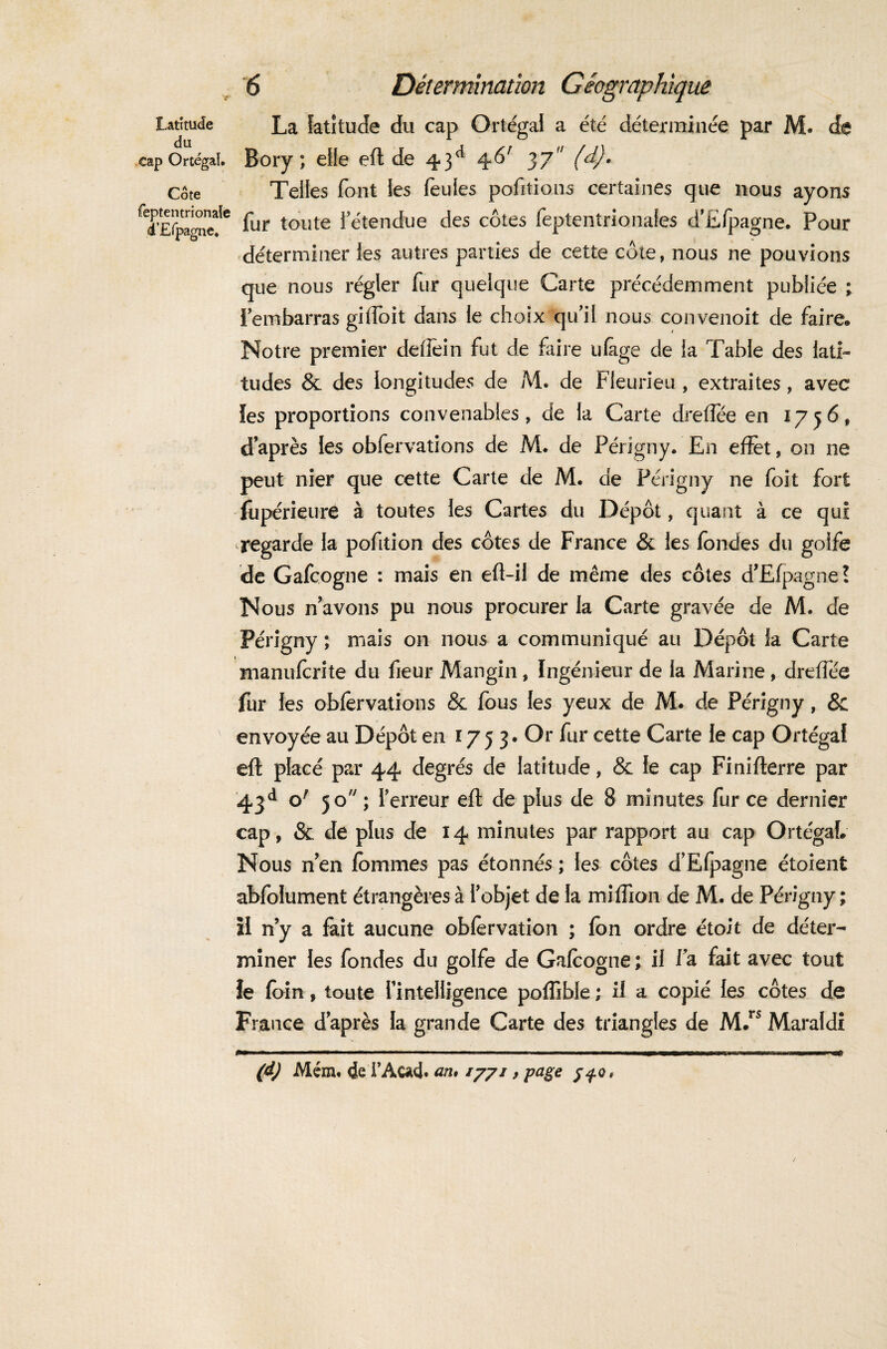 Latitude La latitude du cap Ortégal a été déterminée par M. de do. cap Ortégal. Bory ; elle efl de 43a 46r 37 (d). Côte Telles font les feules portions certaines que nous ayons ^d’Efpgnef6 fur toute 1!'étendue des côtes feptentrionafes d’Efpagne. Pour déterminer les autres parties de cette cote, nous ne pouvions que nous régler fur quelque Carte précédemment publiée ; l’embarras gilîoit dans le choix qu’il nous convenoit de faire» Notre premier deilein fut de faire ufage de la Table des lati¬ tudes & des longitudes de M. de Fieurieu, extraites, avec les proportions convenables, de la Carte dreffée en 1756, d’après les obfervations de M. de Périgny. En effet, 011 ne peut nier que cette Carte de M. de Périgny ne foit fort fupérieure à toutes les Cartes du Dépôt, quant à ce qui regarde la pofition des côtes de France & les fondes du golfe de Gafcogne : mais en eft-il de même des côtes d’Efpagne? Nous n’avons pu nous procurer la Carte gravée de M. de Périgny ; mais on nous a communiqué au Dépôt la Carte manuferite du fieur Mangin, Ingénieur de la Marine , dreffée fur les obfervations & fous les yeux de M. de Périgny, & envoyée au Dépôt en 1753. Or fur cette Carte le cap Ortégal efl placé par 44 degrés de latitude, & le cap Finifterre par 43d °' 5°;x erreur efl de plus de 8 minutes fur ce dernier cap, & de plus de 14 minutes par rapport au cap Ortégal. Nous n’en femmes pas étonnés ; les côtes d’Efpagne étoient abfolument étrangères à l’objet de la million de M. de Périgny ; il ny a fait aucune obfervation ; fen ordre étoit de déter¬ miner les fondes du golfe de Gafcogne; il la fait avec tout le fein, toute l’intelligence poffible ; il a copié les côtes de France d’après la grande Carte des triangles de M.rs Maraldi (d) Mém. de F Acad. an* 777/ , page j^o,