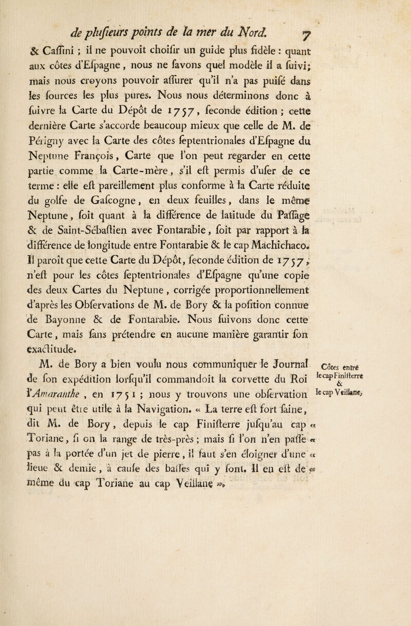 & Caffini ; il ne pouvoit choifir un guide pins fidèle : quant aux côtes d’Efpagne, nous ne favons quei modèle il a fuivi; mais nous croyons pouvoir afiurer qu’il n’a pas puifé dans {es fources ies plus pures. Nous nous déterminons donc à fuivre la Carte du Dépôt de 1757, fécondé édition ; cette dernière Carte s accorde beaucoup mieux que celle de M. de Périgny avec la Carte des côtes feptentrionaies d’Efpagne du Neptune François, Carte que Ton peut regarder en cette partie comme la Carte-mère, s’il eft permis d’ufèr de ce terme : elle eft pareillement plus conforme à la Carte réduite du golfe de Gafeogne, en deux feuilles, dans le même Neptune » foit quant à la différence de latitude du Pafïàge & de Saint-Sébaftien avec Fontarabie, foit par rapport à la différence de longitude entre Fontarabie & le cap Mâchichaco® Il paroît que cette Carte du Dépôt, fécondé édition de 1757 ; n eft pour les côtes feptentrionaies d’Efpagne qu’une copie des deux Cartes du Neptune , corrigée proportionnellement d’après les Obfervations de M. de Bory & la pofition connue de Bayonne & de Fontarabie. Nous fui vous donc cette Carte, mais fans prétendre en aucune manière garantir (on exactitude. M. de Bory a bien voulu nous communiquer le Journal çôtes entré de fon expédition lorfqu’il commandoit la corvette du Roi îecaPF™rterr® i’Amaranthe , en 1751 ; nous y trouvons une obfervation ^ caP Ytûkm; qui peut être utile à la Navigation. « La terre eft fort faine, dit M. de Bory, depuis le cap Finifterre jufqu’au cap « Toriane, fi on la range de très-près ; mais fi l’on rien paftè « pas à la portée d’un jet de pierre, il faut s’en éloigner d’une c* lieue & demie, à caufe des balles qui y (ont. Il en eft de> même du cap Toriane au cap VeiUanç