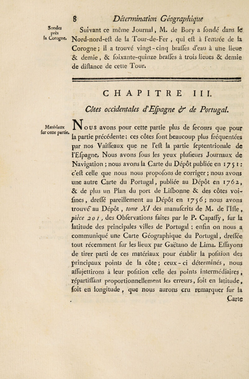 Sondes près la Corogne. Matériaux fur cette partie. ê Détermination Géographique Suivant ce même Journal, M. de Bory a fondé dans fë Nord-nord-efl: de la Tour-de-Fer , qui eft à l’entrée de la Corogne; il a trouvé vingt-cinq brades d’eau à une lieue & demie , & foixante-quinze brades à trois lieues & demie de diftance de cette Tour. - CHAPITRE I I I. Côtes occidentales d'EJpagne de Portugal. Noos avons pour cette partie plus de (ecours que pour la partie précédente ; ces côtes font beaucoup plus fréquentées par nos Vailfeaux que ne Tefl: la partie ieptentrionale de i’Efpagne. Nous avons fous les yeux plufieurs Journaux de Navigation ; nous avons la Carte du Dépôt publiée en 1751; c eft celle que nous nous propofons de corriger ; nous avons une autre Carte du Portugal, publiée au Dépôt en 1762, & de plus un Plan du port de Lifbonne & des côtes voi-* fines, dreffé pareillement au Dépôt en 1756; nous avons trouvé au Dépôt , tome XI des manufcrits de M. de Tille r pièce 201, des Obfervations faites par le P. Capafly, fur la latitude des principales villes de Portugal ; enfin on nous a communiqué une Carte Géographique du Portugal, dreflee tout récemment fur les lieux par Gaetano de Lima. Efiàyons de tirer parti de ces matériaux pour établir la pofuion des principaux points de la côte; ceux-ci déterminés, nous alfujettirons à leur pofition celle des points intermédiaires t répartifiant proportionnellement les erreurs, foit en latitude, foit en longitude , que nous aurons cru remarquer fur la Carte