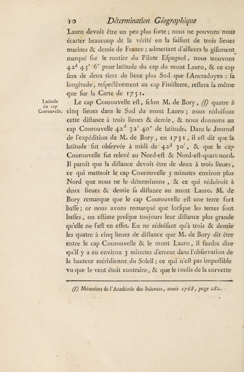 latitude du cap Çourouveile, i o Détermination Géographique Laura devoit être un peu plus forte ; nous ne pouvons nous écarter beaucoup de îa vérité en la failant de trois lieues marines & demie de France ; admettant d’ailleurs le gilèment marqué fur le routier du Pilote Efpagnol, nous trouvons 42d 43' 6 pour latitude du cap du mont Lauro, & ce cap fera de deux tiers de lieue plus Sud que l’Ancradoyro : fa longitude, refpeélivement au cap Finifterre, reliera la même que fur la Carte de 1751* Le cap Courouvelle eft, félon M. de Bory, (f) quatre à cinq lieues dans le Sud du mont Lauro ; nous réduifons cette diftance à trois lieues & demie, & nous donnons au cap Courouvelle 42d 3 2' 40 de latitude. Dans le Journal de l’expédition de M. de Bory , en 1751, il eft dit que la latitude fut obfervée à midi de 42^ 30', que le cap Courouvelle fut relevé au Nord-efl & Nord-eft-quart-nord»’ 11 paroît que la dillance devoit être de deux à trois lieues r ce qui mettroit le cap Courouvelle 3 minutes environ plus Nord que nous ne le déterminons , & ce qui réduiroit à deux lieues & demie fa diftance au mont Lauro. M. de Bory remarque que le cap Courouvelle eft une terre fort balle ; or nous avons remarqué que lorfque les terres font balles, on eftime prefque toujours leur diftance plus grande qu’elle ne l’eft en effet. En ne réduifant qu’à trois & demie les quatre à cinq lieues de diftance que M. de Bory dit être entre le cap Courouvelle & le mont Lauro , il faudra dire qu’il y a eu environ 3 minutes d’erreur dans l’oblervation de la hauteur méridienne du Soleil ; ce qui n’eft pas impoftible vu que le vent étoit contraire, & que le roulis de la corvette* y»™-—.-.-..... ■■ ■ —.—-——- —>, (f) Mémoires de T Académie des Sciences, année jy68, page 282» «