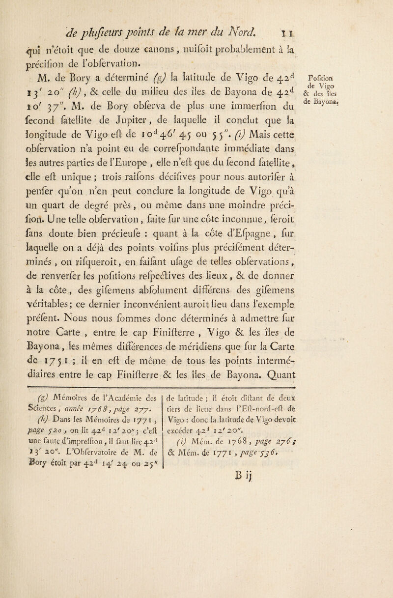 <|iiî n’étoit que de douze canons, nuifoit probablement à la précifion de robfervation. M. de Bory a déterminé (g) la latitude de Vigo de 42 e* ïj' 20 (h) , & celle du milieu des îles de Bayona de 42e1 10' 37. M. de Bory obfèrva de plus une immerfion du fécond lateilite de Jupiter, de laquelle il conclut que la longitude de Yigo eft de 10^*46' 45 ou 55. fi) Mais cette obfervation n’a point eu de correfpondante immédiate dans les autres parties de l’Europe , elle n’eft que du fécond fateliite * elle eft unique ; trois raifons décifives pour nous autorifer à penfer qu’011 n’en peut conclure la longitude de Vigo qu’à un quart de degré près, ou même dans une moindre préci¬ fion. Une telle obfervation , faite fur une côte inconnue, feroit fans doute bien précieufe : quant à la côte d’Efpagne , fur laquelle on a déjà des points voifins plus précifément déter¬ minés , on rifqueroit, en failant ulage de telles obfervations, de renverfer les pofitions refpectives des lieux, & de donner à la côte, des gifemens abfolument différens des gifemens véritables; ce dernier inconvénient auroitlieu dans l’exemple préfent. Nous nous fommes donc déterminés à admettre fur notre Carte , entre le cap Finifterre , Vigo & les îles de Bayona, les mêmes différences de méridiens que fur la Carte de 1751 ; il en eft de même de tous les points intermé¬ diaires entre le cap Finifterre & les îles de Bayona. Quant (g) M émoires de l’Académie des Sciences, année 1768, page 2.77, (h) Dans les Mémoires de 1771 j page f2o , on lit 42d 12' 20 ; c’eft une faute d’impreffion , il faut lire 42H * 3 2Q//* L'Obfervatoire de M. de Bory étoit par ^2d 14' 24 ou 25 de latitude ; il étoit diflant de deux tiers de üeue dans l’Efl-nord-efl de Vigo : donc la latitude de Vigo devoit excéder 42d 12'20. (i) Mém. de 1768, page 276; & Mém. de 1771 , page jjg. B ïy Poftiort de Vigo & des îles de Bayona.