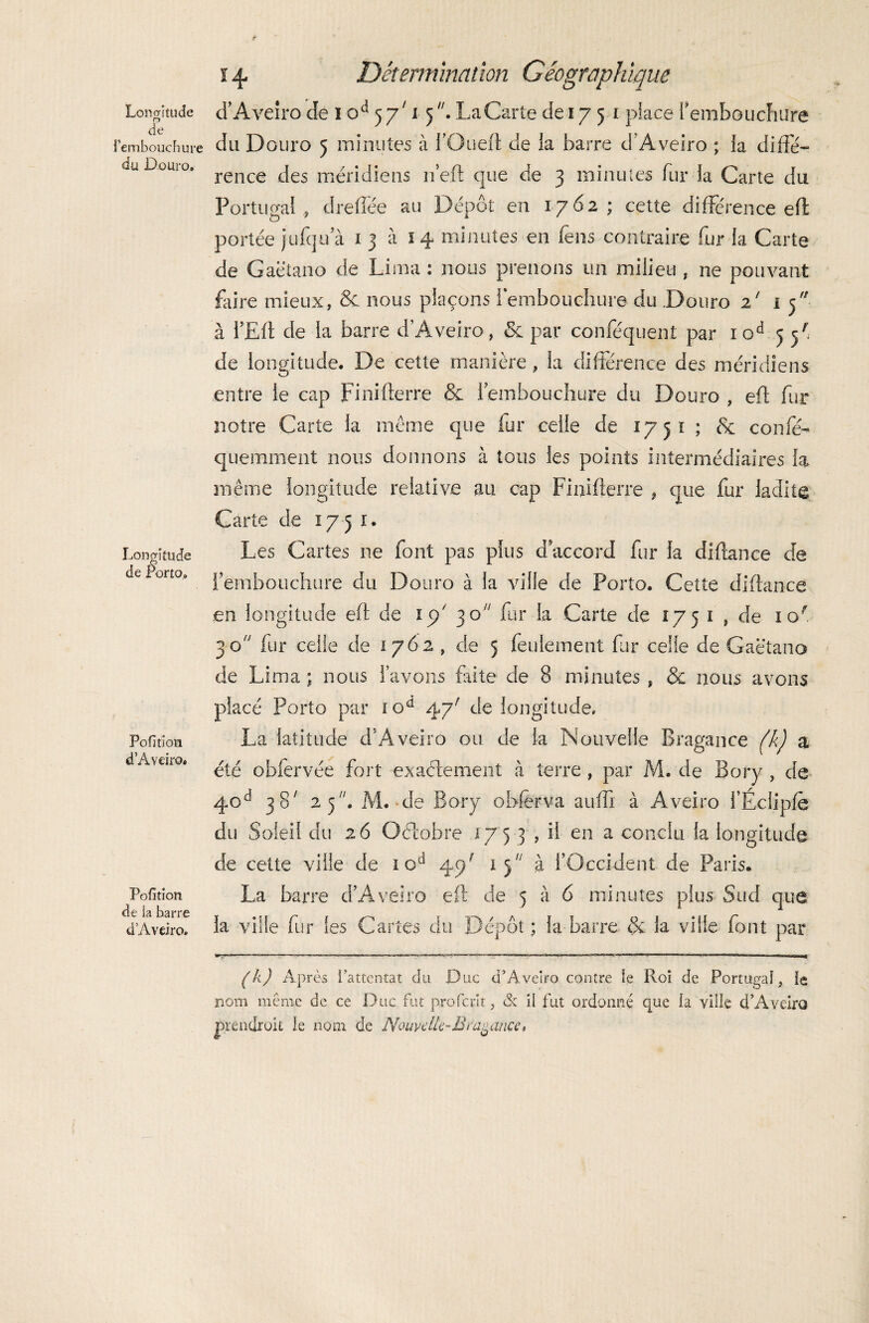 o de l'embouchure du Douro. Longitude de Porto. Pofition d Aveiro. Pofition de la barre d Aveiro» i 4. Détermination Géographique du Douro 5 minutes à i’Oueft de ia barre d’Aveiro ; ia diffé¬ rence des méridiens 11’eft que de 3 minutes fur la Carte du Portugal , dreffée au Dépôt en 1762; cette différence eft: portée jiffqu a 1 3 à 14 minutes en feus contraire fur la Carte de Gaëtano de Lima : nous prenons un milieu , ne pouvant faire mieux, 8c nous plaçons l’embouchure du .Douro 2' i 5 à i’Eft de la barre d’Aveiro, 8c par conféquent par xod 3 5' de longitude. De cette manière , la différence des méridiens entre le cap Finifterre & fembouchure du Douro , efl: fur notre Carte la même que fur celle de 1751 ; & coiffé- qu.emment nous donnons à tous les points intermédiaires la même longitude relative au cap Finifterre , que fur ladite Carte de 17 51. Les Cartes ne font pas plus d’accord fur la diftance de l’embouchure du Douro à la ville de Porto. Cette diftance en longitude eft de 15/ 30 fur la Carte de 1751 , de iof 30 fur celle de 1762 , de 5 feulement fur celle de Gaëtano de Lima ; nous lavons faite de 8 minutes , & nous avons placé Porto par iod 4yr de longitude. La latitude d’Aveiro ou de ia Nouvelle Bragance (k) a été obfervée fort exactement à terre , par M. de Bory , de 40d 38' z*)* M. de Bory obferva auffx à Aveiro l’Écliple du Soleil du 26 Octobre 175 3 , il en a conclu la longitude de cette ville de 1 cd 47' 1 j à l’Occident de Paris* La barre d’Aveiro eft de 5 à 6 minutes plus Sud que ia ville fur Ses Cartes du Dépôt ; la barre & la ville font par (k) Après l’attentat du Duc d’Aveiro contre le Roi de Portugal, le nom même de ce D uc fut profcrlt, & il fut ordonné que la ville cT Aveiro prendroit le nom de Nouvelle-B vacance*