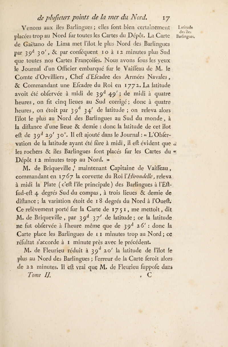 Venons aux îles Barlingues ; elles font bien certainement placées trop au Nord fur toutes les Cartes du Dépôt. La Carte de Gaëtano de Lima met l’ilot le plus Nord des Barlingues par 3£d 30', & par conféquent 10 à 12 minutes plus Sud que toutes nos Cartes Françoifes. Nous avons fous les yeux le Journal d’un Officier embarqué fur le Vaifièau de JVL le Comte d’Orvilliers, Chef d’Efcadre des Armées Navales, & Commandant une Efcadre du Roi en 1772. La latitude avoit été obfervée à midi de 39e* 49' ; de midi à quatre heures, 011 fit cinq lieues au Sud corrigé ; donc à quatre heures, on étolt par 3 34' de latitude ; on releva alors fxlot le plus au Nord des Barlingues au Sud du inonde, à la diftance d’une lieue & demie : donc la latitude de cet îlot eft de 39d 29' 30. II eft ajouté dans le Journal : « L’Obier- vation de la latitude ayant été fûre à midi, il eft évident que les rochers & îles Barlingues font placés fur les Cartes du Dépôt 1 2 minutes trop au Nord. » M. de Briqueviile ,s maintenant Capitaine de Vaiffeau, commandant en 1.767 la corvette du Roi X Hirondelle, releva à midi la Plate ( c’eft fîle principale ) des Barlingues à l’Eft- fud-eft 4 degrés Sud du compas, à trois lieues «Se demie de diftance ; la variation étoit de 1 8 degrés du Nord à l’Oueflv Ce relèvement porté fur la Carte de 1751, me mettoit, dit M. de Briqueviile , par 39d 3y' de latitude; or la latitude ne fut obfervée à l’heure même que de 39e1 26' : donc la Carte place les Barlingues de 1 1 minutes trop au Nord ; ce réfultat s’accorde à 1 minute près avec le précédent. M. de Fleurieu réduit à 39e1 20; la latitude de l’îlot le plus au Nord des Barlingues ; l’erreur de la Carte feroit alors de 2 2 minutes. Il eft vrai que M. de Fleurieu fuppofe dans Tome IL P C Latitude des lies Barlingues* cc «e