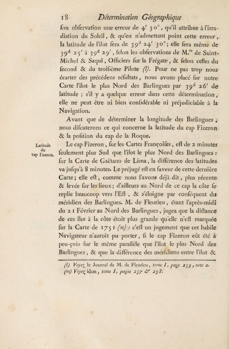 Latitude du cap Fizeron» Détermination Géographique Ton obfervation une erreur de 4/ 3 o, qu’il attribue à l’irra¬ diation du Soleil, & qu’en n’admettant point cette erreur , la latitude de i’îlot fera de 24/ 30; elle fera même de 32d 25' à 3pd 29 , félon les obfèrvations de M.rs de Saint- Michel & Saqui, Officiers fur la Frégate, & félon celles du fécond & du troifième Pilote (l). Pour ne pas trop nous écarter des précédens réfultats, nous avons placé fur notre Carte i’îlot le plus Nord des Barlingues par 39e* 261 de latitude ; s’il y a quelque erreur dans cette détermination, elle ne peut être ni bien confidérabie ni préjudiciable à la Navigation. Avant que de déterminer la longitude des Barlingues ; nous difcuterons ce qui concerne la latitude du cap Fizeron & la pofition du cap de la Roque. Le cap Fizeron , fur les Cartes Françoifes, efi de 2 minutes feulement plus Sud que l’îlot le plus Nord des Barlingues 2 fur la Carte de Gaëtano de Lima, la différence des latitudes va jufqu a 8 minutes. Le préjugé efi en faveur de cette dernière Carte; elle efi, comme nous l’avons déjà dit, plus récente & levée fur les lieux; d’ailleurs au Nord de ce cap la côte le replie beaucoup vers l’Eft , & s’éloigne par confequent du méridien des Barlingues. M. de Fleurieu , étant l’après-midi du 2 1 Février au Nord des Barlingues, jugea que la difiance de ces îles à la côte étoit plus grande quelle n’eft marquée fur la Carte de 1751 (m) : c’efl un jugement que cet habile Navigateur n’auroit pu porter, fi le cap Fizeron eût été à peu-près fur le même parallèle que i’îlot le plus Nord des Barlingues , & que la différence des méridiens entre l’îlot & g) Voyei le Journal de M. de Fleurieu, tome I, page 2$ g f note a,> (m) V°y% idem ; tome /, pages 257 &