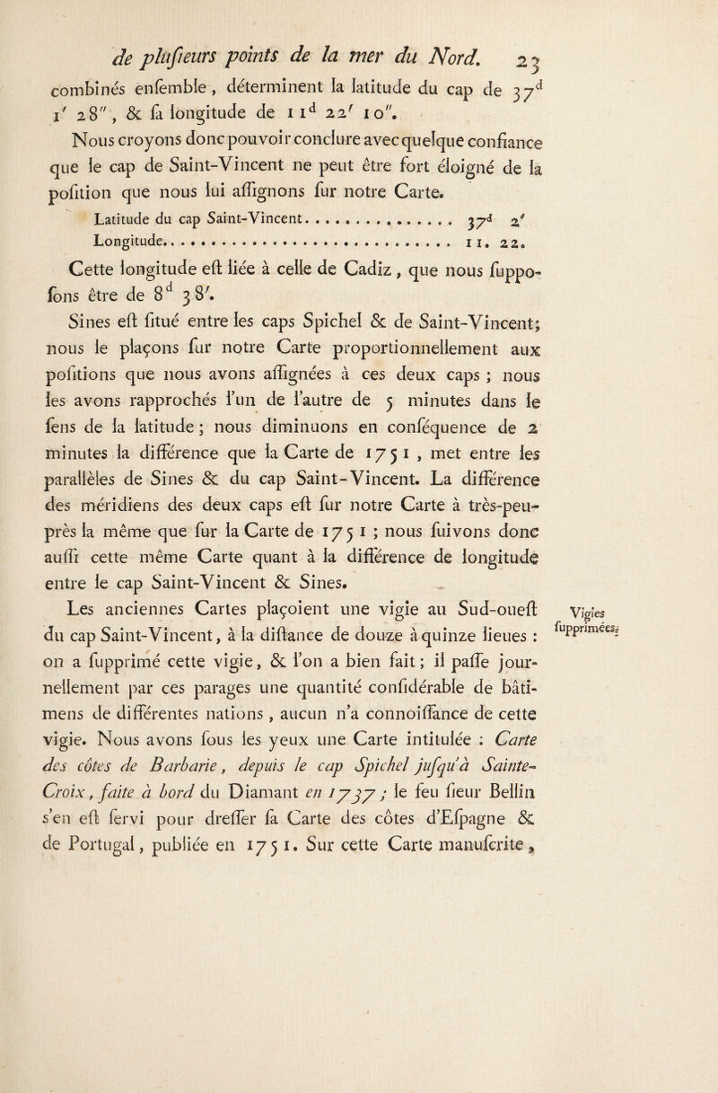 combinés enfemble , déterminent la latitude du cap de 37^ 1 28 , & la longitude de 1 id 221 10. Nous croyons donc pouvoir conclure avec quelque confiance que le cap de Saint-Vincent ne peut être fort éloigné de la pofition que nous lui affignons fur notre Carte. Latitude du cap Saint-Vincent. .............. 37J of Longitude.. 11. 22* Cette longitude eft liée à celle de Cadiz, que nous fuppo- ions être de 8d 3 8'. Sines eft fitué entre les caps Spichel & de Saint-Vincent; nous le plaçons fur notre Carte proportionnellement aux pofitions que nous avons affignées à ces deux caps ; nous ies avons rapprochés l’un de l’autre de 5 minutes dans le fens de la latitude ; nous diminuons en conféquence de 2' minutes la différence que la Carte de 1751, met entre les parallèles de Sines & du cap Saint-Vincent. La différence des méridiens des deux caps eft fur notre Carte à très-peu- près la même que fur la Carte de 1751 ; nous fuivons donc auffi cette même Carte quant à la différence de longitude entre le cap Saint-Vincent & Sines. Les anciennes Cartes plaçoient une vigie au Sud-oueft du cap Saint-Vincent, à la diftance de douze à quinze lieues : on a fupprimé cette vigie, 8c l’on a bien fait ; il paffe jour» nellement par ces parages une quantité confidérable de bâti- mens de différentes nations , aucun n’a connoifiance de cette vigie. Nous avons fous les yeux une Carte intitulée : Carie des côtes de Barbarie, depuis le cap Spichel jufquà Sainte- Croix , faite à bord du Diamant en 1737 ; le feu fieur Bellin s’en eft fervi pour dreffer fa Carte des côtes d’Efpagne & de Portugal, publiée en 1751. Sur cette Carte manuscrite-* Vigies fuppriméeSs