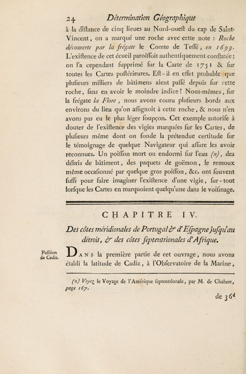 à la dîftance de cinq lieues au Nord-oued du cap de Saint- Vincent, on a marqué une roche avec cette note : Roche découverte par la frégate le Comte de Te de , en J 6pp. Lexiftence de cet écueil paroiffoitauthentiquement conftatée; on la cependant fupprimé fur la Carte de 17.51 & fur toutes les Cartes poftérieures. Eft-il en effet probable que plufieurs milliers de bâtimens aient paffe depuis fur cette roche, fans en avoir le moindre indice ? Nous-mêmes, fur la frégate la Flore , nous avons couru plufieurs bords aux environs du lieu qu’on affignoit à cette roche , & nous lien avons pas eu le plus léger foupçon. Cet exemple autorife à douter de lexiftence des vigies marquées fur les Cartes, de plufieurs même dont on fonde la prétendue certitude fur le témoignage de quelque Navigateur qui aftiire les avoir reconnues. Un poiffon mort ou endormi fur beau (n), des débris de bâtiment, des paquets de goémon , le remoux même occafionné par quelque gros poiffon, &c. ont fouvent fuffi pour faire imaginer lexiftence Tune vigie, fur-tout lorfque les Cartes en marquoient quelqu’une dans le voifinage. CHAPITRE IV, Pofition 4e Cadiz. Des côtes méridionales de Portugal if d’Efpagne jufqiiau détroit, if des côtes feptentrionales d’Afrique. D ans la première partie de cet ouvrage, nous avons établi la latitude de Cadiz, à l’Obfervatoire de la Marine, (n) Voye£ le Voyage de l’Amérique fèptentrionale, par M. de Chabert, page 167. de 3 6^