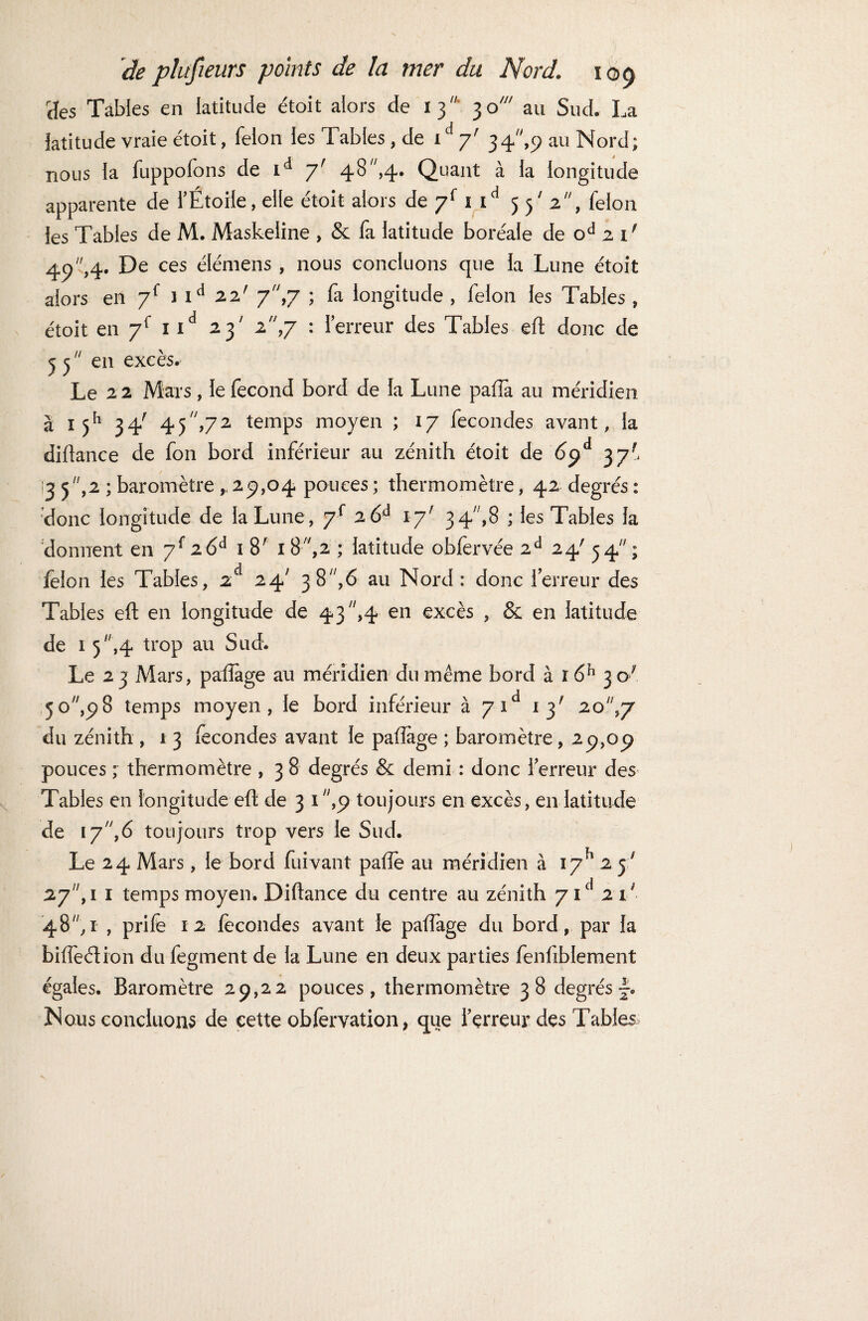 tïes Tables en latitude étoit alors de 13 30' au Sud. La latitude vraie étoit, félon les Tables, de t ‘ y' 34,p au Nord; nous la fuppofons de id y' 48 ,4. Quant à la longitude apparente de l’Étoile, elle étoit alors de y{ 1 id 5 p 2, félon les Tables de M. Maskeiine , & fa latitude boréale de od 2 1' 49,4- De ces élémens , nous concluons que la Lune étoit alors en y{ nd 22' 7,7 ; fa longitude , félon les Tables , étoit en y{ nd 23' 2,7 : Terreur des Tables eft donc de j 5  en excès. Le 22 Mars, le fécond bord de la Lune paffa au méridien à 1 jh 34' 4 5 ,7 2 temps moyen ; 17 fécondés avant, la diftance de fon bord inférieur au zénith étoit de 6yà 37' [3 5 ,2 ; baromètre ,29,04 pouces ; thermomètre, 42 degrés : donc longitude de la Lune, y{ 26à 1y' 34,8 ; les Tables la donnent en y{ i6d 18' 18,2 ; latitude obfervée 2d 24' 54; félon les Tables, 2 24; 38,6 au Nord: donc 1 erreur des Tables eft en longitude de 43 ,4 en excès , & en latitude de 1 5,4 trop au Sud. Le 23 Mars, païïage au méridien du même bord à i6h 3 c7 5o7/,^8 temps moyen, le bord inférieur à y id 13' 20,7 du zénith , 1 3 fécondés avant le paiïàge ; baromètre, 29,09 pouces ; thermomètre , 3 8 degrés & demi : donc l'erreur des Tables en longitude eft de 3 1 ,9 toujours en excès, en latitude de 17,6 toujours trop vers le Sud. Le 24 Mars, le bord fuivant pafte au méridien à I7h 2 5' 27, 1 1 temps moyen. Diftance du centre au zénith yid 21' 48, 1 , prife 12 fécondes avant le pafîage du bord, par la biffeéfion du fegment de la Lune en deux parties fenfiblement égales. Baromètre 29,22 pouces, thermomètre 38 degrésf. Nous concluons de cette obfervation > que Terreur des Tables