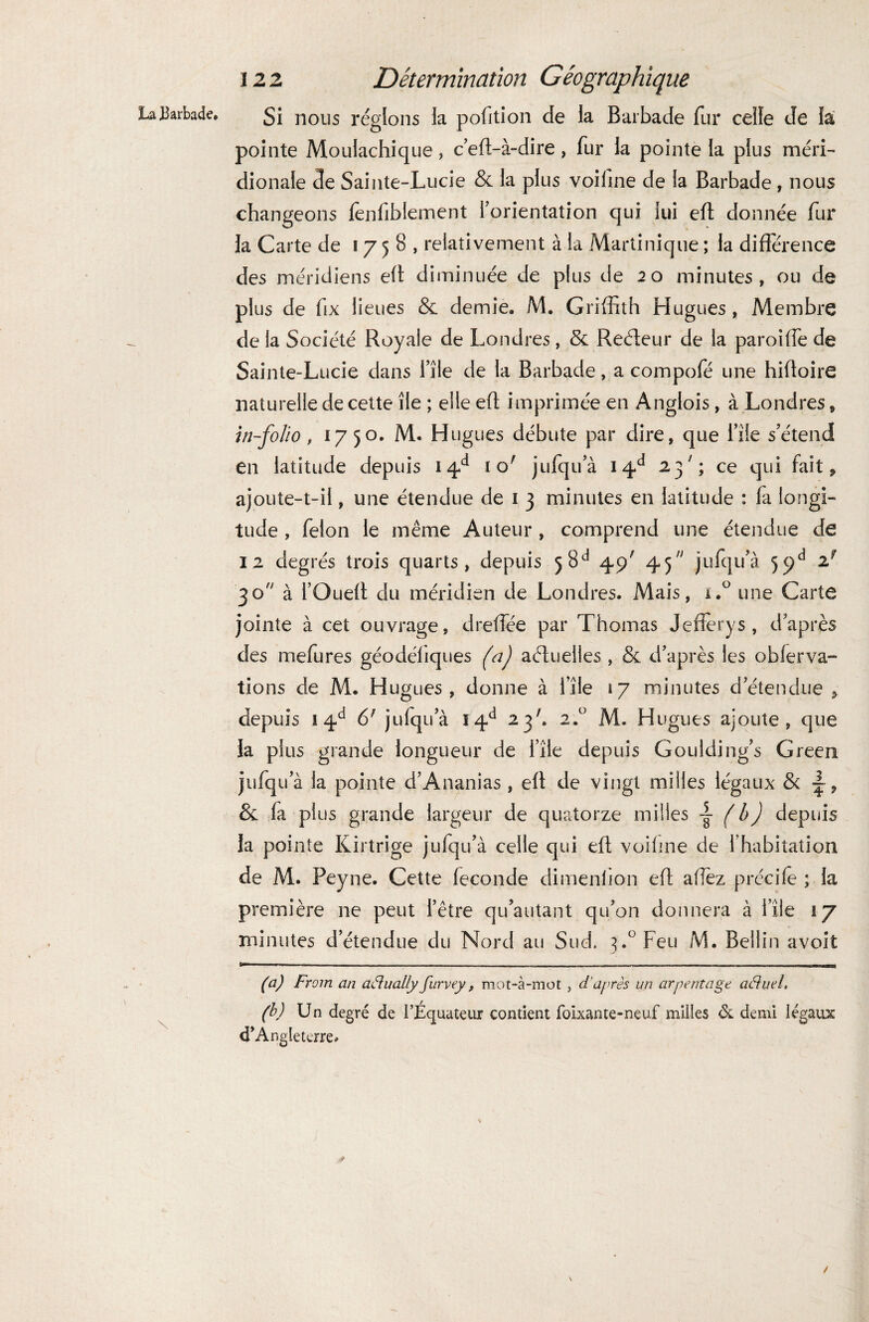 La «Barbade. \ 12 2 Détermination Géographique Si nous réglons la pofition de la Barbade fur celle de la pointe Moulachique , c'effi-à-dire, fur la pointe la plus méri¬ dionale de Sainte-Lucie & la plus voiline de la Barbade, nous changeons lenfiblement l'orientation qui lui efl donnée fur la Carte de 1758, relativement à la Martinique ; la différence des méridiens elt diminuée de plus de 20 minutes, ou de plus de fix lieues & demie. M. Griffith Hugues, Membre de la Société Royale de Londres, & Reéteur de la paroiffe de Sainte-Lucie dans l’île de la Barbade, a compofé une hifloire naturelle de cette île ; elle efl imprimée en Anglois, à Londres, in-folio, 17 50. M. Hugues débute par dire, que file s'étend en latitude depuis 14d 1 o; jufqu'à 14e1 23ce qui fait * ajoute-t-il, une étendue de 1 3 minutes en latitude : la longi¬ tude , félon le même Auteur , comprend une étendue de 12 degrés trois quarts, depuis 58e1 45/ 45 jufqu'à 5ÿd z? 30 à l'Oued du méridien de Londres. Mais, i.° une Carte jointe à cet ouvrage, dreffée par Thomas Jeffèrys , d'après des mefures géodéliques (a) actuelles , & d'après les obferva- tions de M. Hugues, donne à file 17 minutes d'étendue > depuis 14d 6; jufqu'à ï4d 23'. 2.° M. Hugues ajoute, que la plus grande longueur de file depuis Goulding’s Green jufqu'à la pointe d’Ananias , elt de vingt milles légaux & ~, & fa plus grande largeur de quatorze milles ~ ( b) depuis la pointe Kirtrige jufqu'à celle qui efl voiline de l’habitation de M. Peyne. Cette fécondé dimenlion efl allez précile ; la première ne peut l’être qu’autant qu'on donnera à file 17 minutes d’étendue du Nord au Sud. 3.° Feu M. Bellin avoit (a) From an adlually furvey, mot-à-mot , d'après un arpentage aéhiel, (b) Un degré de l’Équateur contient folxante-neuf milles & demi légaux d’Angleterre.