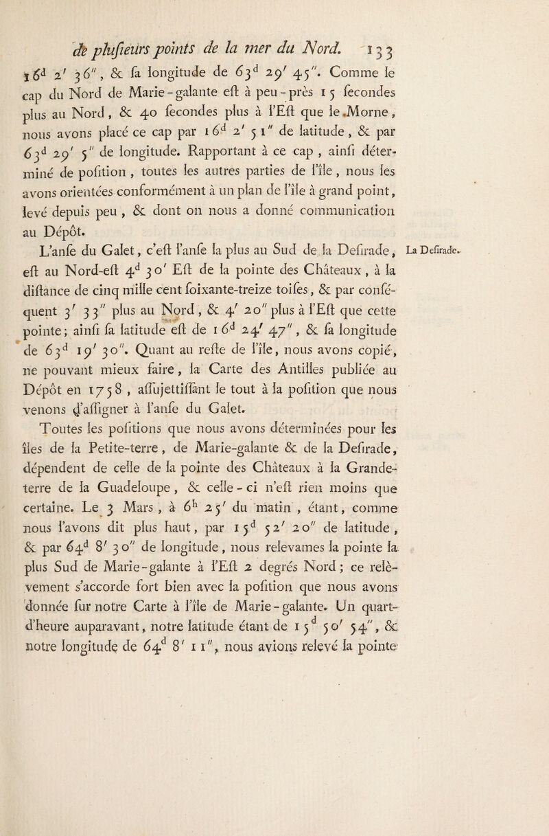 | 6d 2f 36, & fa longitude de 6$d 2ÿ 45. Comme le cap du Nord de Marie - galante efl à peu - près 1 5 fécondés plus au Nord, & 40 fécondés plus à i’Efl que le .Morne, nous avons placé ce cap par i6d 2' 51 de latitude , & par 5 de longitude. Rapportant à ce cap , ainfi déter¬ miné de pofition , toutes les autres parties de file, nous les avons orientées conformément à un pian de file à grand point , levé depuis peu , & dont on nous a donné communication au Dépôt. L’anfe du Galet, c’eft l’anfe la plus au Sud de la Defîrade, LaDefîrade. efl au Nord-efl 4d 30' Efl de la pointe des Châteaux, à la diftance de cinq mille cent foixante-treize toifes, & par confé- quent 3' 33 plus au Nord , & 4' 20 plus à l’Efl que cette pointe; ainfi fa latitude efl de 1 6d 24' 47, & fa longitude de 63e1 15/30. Quant au refie de file, nous avons copié, ne pouvant mieux faire, la Carte des Antilles publiée au Dépôt en 1758 , affujettifîant le tout à la pofition que nous venons 4’affigner à l’anfe du Galet. Toutes les portions que nous avons déterminées pour les îles de la Petite-terre, de Marie-galante & de la Defîrade, dépendent de celle de la pointe des Châteaux à la Grande- terre de la Guadeloupe , & celle - ci n efl rien moins que certaine. Le 3 Mars , à 6h 25' du matin , étant, comme nous l’avons dit plus haut, par ijd <ÿ2! 20 de latitude, & par 64e* 8' 30 de longitude, nous relevâmes la pointe la plus Sud de Marie-galante à l’Efl 2 degrés Nord; ce relè¬ vement s’accorde fort bien avec la pofition que nous avons donnée fur notre Carte à file de Marie-galante. Un quart- d’heure auparavant, notre latitude étant de 1 50' 5.4% & notre longitude de 64e1 8' 11% nous avions relevé la pointe