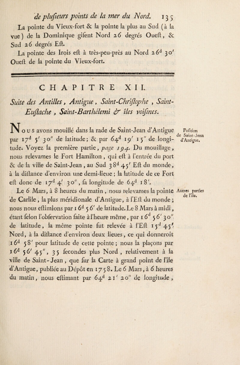 La pointe du Vieux-fort & la pointe la plus au Sud (à la vue) de la Dominique gifent Nord 2 6 degrés Oueft, & Sud 2 6 degrés Eft. La pointe des Irois eft à très-peu-près au Nord 2 6d 3 o* Oueft de la pointe du Vieux-fort. CHAPITRE XI L Suite des Antilles, Antigue, Saint-Chrlflophe , Saint- Euftache , Saint-Barthélemi & îles voifines. 3NI o u s avons mouillé dans la rade de Saint-Jean d’Antigue par I7d 5' 30 de latitude; & par 64/1 15/ 15 de longi¬ tude. Voyez la première partie, page 7374. Du mouillage, nous relevâmes le Fort Hamilton , qui eft à feutrée du port & de la ville de Saint-Jean , au Sud 3 8d 45' Eft du monde, à la diftance d’environ une demi-lieue ; la latitude de ce Fort eft donc de 17e* 4! 30, fa longitude de 64e* 1 8', Le 6 Mars, à 8 heures du matin , nous relevâmes la pointe de Carlile , la plus méridionale d’Antigue, à l’Eft du monde ; nous nous eftimions par 1 6d 5 6' de latitude. Le 8 Mars à midi, étant félon fobfervation faite à l’heure même, par 16d 5 6' 3 o de latitude, la même pointe fut relevée à l’Eft 1 5d 45> Nord, à la diftance d’environ deux lieues, ce qui donneroit ;i 6d 58' pour latitude de cette pointe; nous la plaçons par I 6d 56' 45/;, 35 fécondés plus Nord , relativement à la ville de Saint-Jean , que fur la Carte à grand point de l’île d’Antigue, publiée au Dépôt en 17 5 8. Le 6 Mars, à 6 heures du matin, nous eftimant par 6^à ziJ zon de longitude P Polit ion de Saint-jeau d’Antigue. Autres parties de rîie.