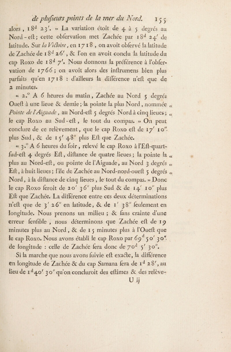 alors , 1 8d 23'. » La variation étoit de 4 à 5 degrés an Nord-eft; cette obfervation met Zachée par i8d 24' de latitude. Sur Zr/ Viâoire, en 17 1 8 , on avoit obfervé !a latitude de Zachée de 1 8d z6r, & Ton en avoit conclu la latitude du cap Roxo de 1 8d 7'. Nous donnons la préférence à l’obfer- vation de 1 y66; on avoit alors des inftrumens bien plus parfaits qu’en 1718 : d’ailleurs la différence 11’eft que de 2 minutes. « 2.0 A 6 heures du matin, Zachée au Nord 5 degrés Oued à une lieue & demie ; la pointe la plus Nord , nommée cc Pointe de l Aïgua de, au Nord-eft 5 degrés Nord à cinq lieues ; cc le cap Roxo au Sud-eft , le tout du compas. » O11 peut conclure de ce relèvement, que le cap Roxo eft de 17' 10 plus Sud, & de 1 5' 48 plus Eft que Zachée. « 3.0 A 6 heures du foir , relevé le cap Roxo à FEft-quart- fud-eft 4 degrés Eft, diftance de quatre lieues ; la pointe fa cc plus au Nord-eft, ou pointe de l’Aiguade, au Nord 3 degrés C£ Eft, à huit lieues ; file de Zachée au Nord-nord-oueft 5 degrés C£ Nord, à la diftance de cinq lieues , le tout du compas. » Donc le cap Roxo feroit de 20' 36 plus Sud & de I4; io plus Eft que Zachée. La différence entre ces deux déterminations n’eft que de 3' 26 en latitude, & de 1' 38 feulement en longitude. Nous prenons un milieu ; & fans crainte d’une erreur fenfible , nous déterminons que Zachée eft de ip minutes plus au Nord, & de 1 5 minutes plus à FOueft que le cap Roxo. Nous avons établi le cap Roxo par 5 o> 30 de longitude : celle de Zachée fera donc de 70d ^ 30. Si la marche que nous avons fui vie eft exaéte, la différence en longitude de Zachée & du cap Samana fera de id 2 8;, au lieu de id4o' 3 o qu’on concluroit des eftimes & des relève- Uij