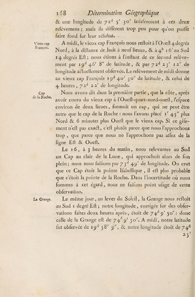 Vieux cap François. Cap <de la Roche, La Grange. 168 Détermination Géographique & une longitude de 7 2d 5' 30 fatisferoient à ces deux relèvemens ; mais iis diffèrent trop peu pour qu’on puiffe ’ faire fond fur leur réfuitat. . A midi, le vieux cap François nous reftoità 1’ O ne ft 4 degrés Nord, à la diffance de jhuit à neuf lieues, & à q-h i 6 ' au Sud 14 degrés Eff ; nous étions à Enflant de ce fécond relève¬ ment par ipd 46' 8,y de latitude, & par 72d 23' 12 de longitude actuellement obfèrvçe. Le relèvement de midi donne au vieux cap François ipd 40 30 de latitude, & celui de 4 heures , 7 2d 22' de longitude. Nous avons dit dans la première partie , que la côte, après avoir couru du vieux cap à i’Oueft-quart-nord-oueff, l'efpace environ de deux lieues , fbrmoit un cap, qui ne peut être autre que le cap de la Roche : nous l’avons placé 1' 45 plus Nord & 6 minutes plus Queff que le vieux cap. Si ce gife- ment 11’eff pas exaét, c’eff plutôt parce que nous l’approchons trop , que parce que nous ne l’approchons pas afîez de la ligne Eff & Oueff. Le 16, à 3 heures du matin , nous relevâmes au Sud un Cap au clair de la Lune , qui approcheit alors de fon plein; nous nous faiffons par 7 3 d 4 9' de longitude. On crut que ce Cap étoit la pointe Ifabeliique , il eff plus probable que c’étoit la pointe de la Roche. Dans l’incertitude où nous fommes à cet égard, nous 11e faifons point ufage de cette obfervation. Le même jour, au lever du Soleil, la Grange nous reftoit au Sud i degré Eff ; notre longitude , corrigée fur des obier- vations faites deux heures après , étoit de 74e1 cf 50 : donc celle de la Grange eff de 74d c/ 30. A midi, notre latitude fut obiervée de i^a 58' ÿ, & notre longitude étoit de 74e* /