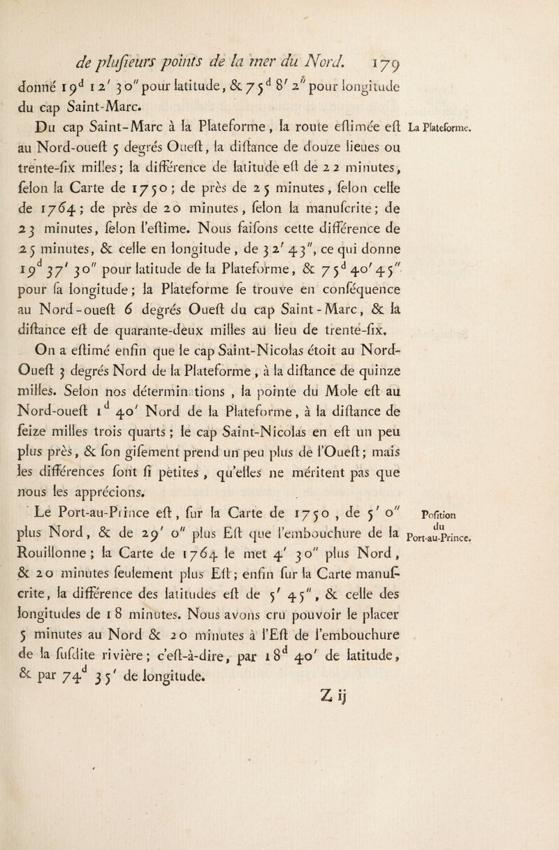 m donné \<)à 12' 3 opour latitude, & 75 e* 8' z pour longitude du cap Saint-Marc. Du cap Saint-Marc à la Plateforme, la route eûimée efl * au Nord-oued 5 degrés Oued, la didance de douze lieues ou trente-fix milles; la différence de latitude ed de 22 minutes, félon la Carte de 1750 ; de près de 2 5 minutes, félon celle de 1764; de près de 20 minutes, félon la manuferite; de 23 minutes, félon fedime. Nous faifons cette différence de 2 5 minutes, & celle en longitude , de 3 2' 43, ce qui donne ipd 37' 3° Pour latitude de la Plateforme, & 75e* 40'45 pour fa longitude ; la Plateforme fe trouve en conféquence au Nord-oued 6 degrés Oued du cap Saint-Marc, & la didance ed de quarante-deux milles au lieu de trente-fix. On a edimé enfin que le cap Saint-Nicolas étoit au Nord- Oued 3 degrés Nord de la Plateforme , à la didance de quinze milles. Selon nos déterminations , la pointe du Mole ed au Nord-oued id 40' Nord de la Plateforme, à la didance de feize milles trois quarts; le cap Saint-Nicolas en ed un peu plus près, & fon gifement prend un peu plus de l’Oued; mais les différences font fi petites , qu’elles ne méritent pas que nous les apprécions. Le Port-au-Prince ed, fur la Carte de 1750 , de 5' o plus Nord, & de 29* o plus Ed que l’embouchure de la Rouillonne ; la Carte de 1764 le met 4' 30 plus Nord, & 20 minutes feulement plus Ed; enfin fur la Carte manufc crite, la différence des latitudes ed de 5' 45, & celle des longitudes de 1 8 minutes. Nous avons cru pouvoir le placer 5 minutes au Nord & 20 minutes à l’Ed de l’embouchure de la fufdite rivière; c’ed-à-dire, par i8d 40' de latitude* 6 par 74d 3 3 ' de longitude. La Plateforme, Pofïtion du Port-au-Prince*