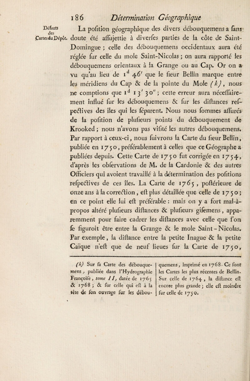 Défauts La pofition géographique des divers débouqueinens a fans partes du Dépôt, doute été aflujettie à diverfes parties de fa cote de Saint- Domingue ; celle des débouquemens occidentaux aura été réglée fur celle du mofe Saint-Nicolas ; on aura rapporté les débouquemens orientaux à la Grange ou au, Cap. Or on a vu qu’au lieu de id 46f que le fieur Bellin marque entre les méridiens du Cap & de la pointe du Mole ( k), nous ne comptions que 1d 1 31 3 o ; cette erreur aura néceftàire- ment influé fur les débouquemens & fur les diftances refi peélives des îles qui les féparent. Nous nous fommes affurés de la pofition de piufieurs points du débouquement de Krooked ; nous n avons pas vifité les autres débouquemens® Par rapport à ceux-ci, nous fuivrons la Carte du fleur Bellin, publiée en 1750, préférablement à celles que ce Géographe a publiées depuis. Cette Carte de 1750 fut corrigée en 1754, d après les obfervations de M. de la Cardonie & des autres Officiers qui avoient travaillé à la détermination des pofitions refpeétives de ces îles. La Carte de 1765 , poftérieure de onze ans à la correction , eft plus détaillée que celle de 1750; en ce point elle lui efl; préférable : mais on y a fort mal-à- propos altéré piufieurs diftances & piufieurs gifèmens, appa¬ remment pour faire cadrer les diftances avec celle que fou fe figuroit être entre la Grange & le mole Saint - Nicolas® Par exemple, la diftance entre la petite Inague & la petite Caïque n’eft que de neuf lieues fur la Carte de 1750, (h) Sur fa Carte des débouque- mens ^ publiée dans l’Hydrographie Françoife, tome IJ, datée de 1765 ôt 1768 ; & fur celle qui efl à la tête 4e fon ouvrage fur ies débou¬ quemens, imprimé en 1768. Ce font les Cartes les plus récentes de Bellim Sur celle de 1764. , la diftance elt encore plus grande ; elle eft moindre fur celle de 1750.