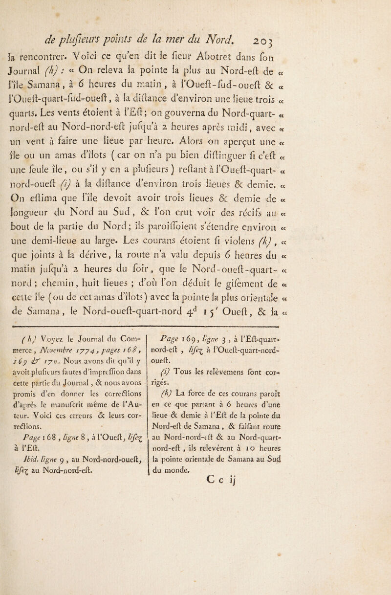 la rencontrer. Voici ce qu’en dit le fieur Abotret dans fou Journal (h) : « On releva la pointe la plus au Nord-eft de « File Samana, à 6 heures du matin, à FOueft-fiid-oueft & « rOuelt-quart-fud-oueft, à la diftance d environ une lieue trois « quarts. Les vents étoient à FEft; on gouverna du Nord-quart- ct nord-eft au Nord-nord-eft jufqua 2 heures après midi, avec « un vent à faire une lieue par heure. Alors on aperçut une « ile ou un amas d’ilots ( car 011 n’a pu bien diftinguer fi c’eft « une feule île, ou s’il y en a plufieurs ) reftant à FOueft-quart- « nord-oueft (i) à la diftance d’environ trois lieues & demie. « On eftima que File devait avoir trois lieues & demie de c< longueur du Nord au Sud , & l’on crut voir des récifs au « bout de la partie du Nord; ils paroifloient s’étendre environ « une demi-lieue au large. Les courans étoient fi violens (k) , « que joints à la dérive, la route n’a valu depuis 6 heures du « matin jufqu’à 2 heures du foir, que le Nord-oueft-quart- « nord; chemin, huit lieues ; d’où Fou déduit le gifëment de cette île (ou de cet amas d’îiots) avec la pointe la plus orientale ce de Samana , le Nord-oueft-quart-nord 4d 15' Oueft, & la ce ( h) Voyez le Journal du Com¬ merce , Novembre 1774 , pages 16 8, 1 ê7 i? 170. Nous avons dit qu’il y avoît plufieurs fautes d’impreff on dans cette partie du Journal, & nous avons promis d’en donner les corrections d’après le manuferit même de l’Au¬ teur. Voici ces erreurs oc leurs cor¬ rections. Page 168, ligne 8 , à l’Oueft, life£ à Jbid. ligne 9 , au Nord-nord-oued, lifei au Nord-nord-efto Page 169, ligne 3 , à l’Eft-quart- nord-eft , life£ à l’Oueft-quart-nord- oueft. (i) Tous les relèvemens font cor¬ rigés. (h) La force de ces courans parois en ce que partant à 6 heures d’une lieue <3c demie à l’Eft de la pointe du Nord-eft de Samana , & faifant route au Nord-nord-dt & au Nord-quart- nord-eft , iis relevèrent à 1 o heures la pointe orientale de Samana au Sud du monde. C c ij