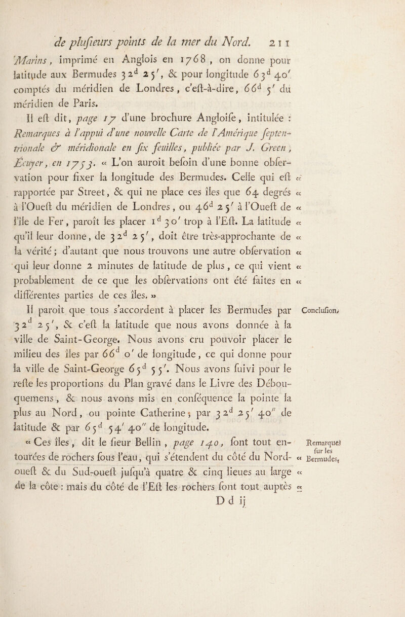 'Marins, imprime en Anglois en 1768 , on donne pour latitude aux Bermudes 3 2d 25', &: pour longitude 6jd 40' comptés du méridien de Londres, ceft-à-dire, 66d y du méridien de Paris. Il eft dit, page ly d'une brochure Angioife, intitulée : Remarques à l’appui dune nouvelle Carte de l’Amérique fep te li¬ mon ale & méridionale en fix feuilles, publiée par J. Green , Écuyer, en jyjj. « L’on auroit befoin dune bonne obfer- vation pour fixer la longitude des Bermudes. Celle qui eft rapportée par Street, & qui ne place ces îles que 64 degrés à i’Ouefi du méridien de Londres, ou 46d 2 y à l’Oued de file de Fer, paroît les placer id 30' trop à l’Eft. La latitude qu’il leur donne, de 3 2d 25', doit être très-approchante de la vérité ; d’autant que nous trouvons une autre obfervation qui leur donne 2 minutes de latitude de plus , ce qui vient probablement de ce que les obfervations ont été faites en différentes parties de ces îles. » Il paroît que tous s’accordent à placer les Bermudes par r3 2d 25L & c’ed la latitude que nous avons donnée à la ville de Saint-George. Nous avons cru pouvoir placer le milieu des îles par 66d o' de longitude, ce qui donne pour îa ville de Saint-George 65d 55b Nous avons fuivi pour le reffe les proportions du Plan gravé dans le Livre des Débou- quemens, & nous avons mis en conféquence la pointe la plus au Nord, ou pointe Catherine*, par 3 2d 2y 40 de latitude & par 6 y{ 54' 40 de longitude. et Ces îles p dit le fieur Bellin , page 140, font tout en» tourées de rochers fous l’eau, qui s’étendent du côté du Nord- oued & du Sud-oued jufqua quatre & cinq lieues au large de la côte : mais du côté de i’Ed les rochers font tout auprès D d lj cc cc cc cc cc cc cc cc Concluiioru Remarques fur les cc Bermudes^ cc ce