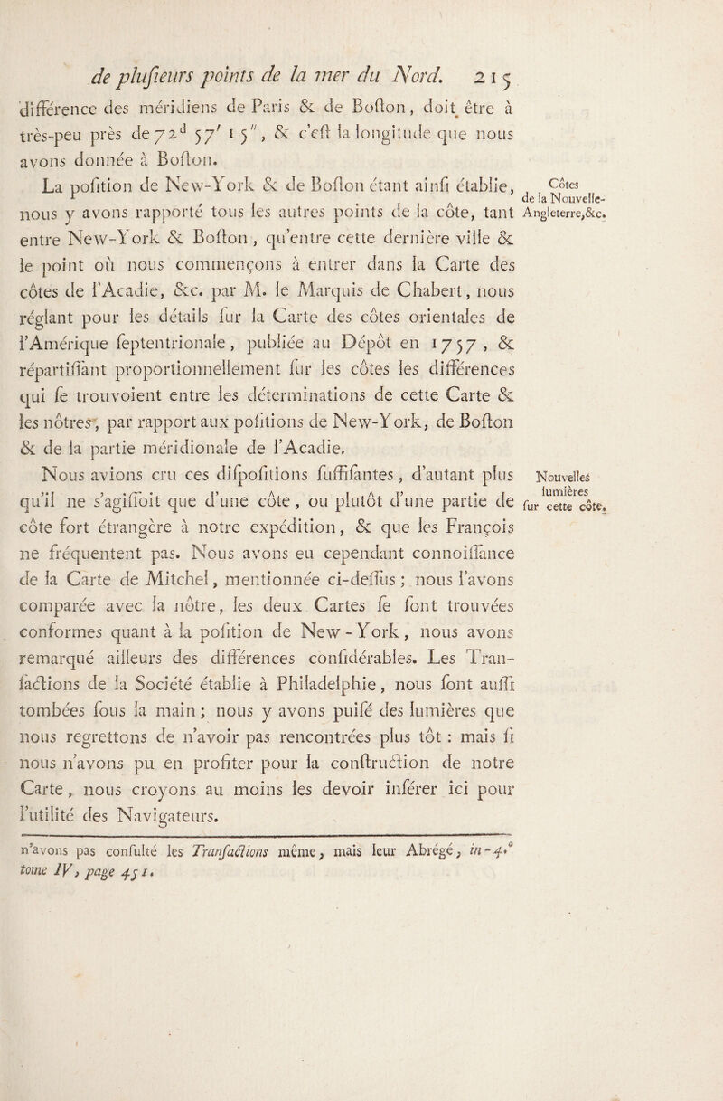 différence des méridiens de Paris & de Boffon, doit être à très-peu près dej2d 57' 1 5, &. c’eff ia longitude que nous avons donnée à Boffon. La pofition de New-York & de Boffon étant ainfi établie, nous y avons rapporté tous les autres points de la côte, tant entre New-York & Boffon , qu’entre cette dernière ville & le point ou nous commençons à entrer dans la Carte des côtes de T Acadie, &c. par M. le Marquis de Chabert, nous réglant pour les détails fur la Carte des côtes orientales de l’Amérique feptentrionale , publiée au Dépôt en 1757, & répartiffant proportionnellement fur les côtes les différences qui k trou voient entre les déterminations de cette Carte & les nôtres , par rapport aux publiions de New-York, de Boffon & de la partie méridionale de l’Acadie. Nous avions cru ces difpofftions fuffifantes, d’autant plus qu’il ne s’agiffbit que d’une côte, ou plutôt d’une partie de côte fort étrangère à notre expédition, & que les François ne fréquentent pas. Nous avons eu cependant connoiflance de la Carte de Mitchei, mentionnée ci-deffus ; nous l’avons comparée avec la nôtre, les deux Cartes le font trouvées conformes quant à la polition de New-York, nous avons remarqué ailleurs des différences confidérables. Les Tran- laétions de la Société établie à Philadelphie, nous font aufli tombées fous la main ; nous y avons puifé des lumières que nous regrettons de n’avoir pas rencontrées plus tôt : mais fi nous 11’avons pu en profiter pour la conftruélion de notre Carte, nous croyons au moins les devoir inférer ici pour l’utilité des Navigateurs. n'avons pas confulté ies Tranfaélions même; mais leur Abrégé; in tome IV p page jlj /. Côtes de la Nouvelle- Angleterre,&c. Nouvelles lumières fur cette côte*