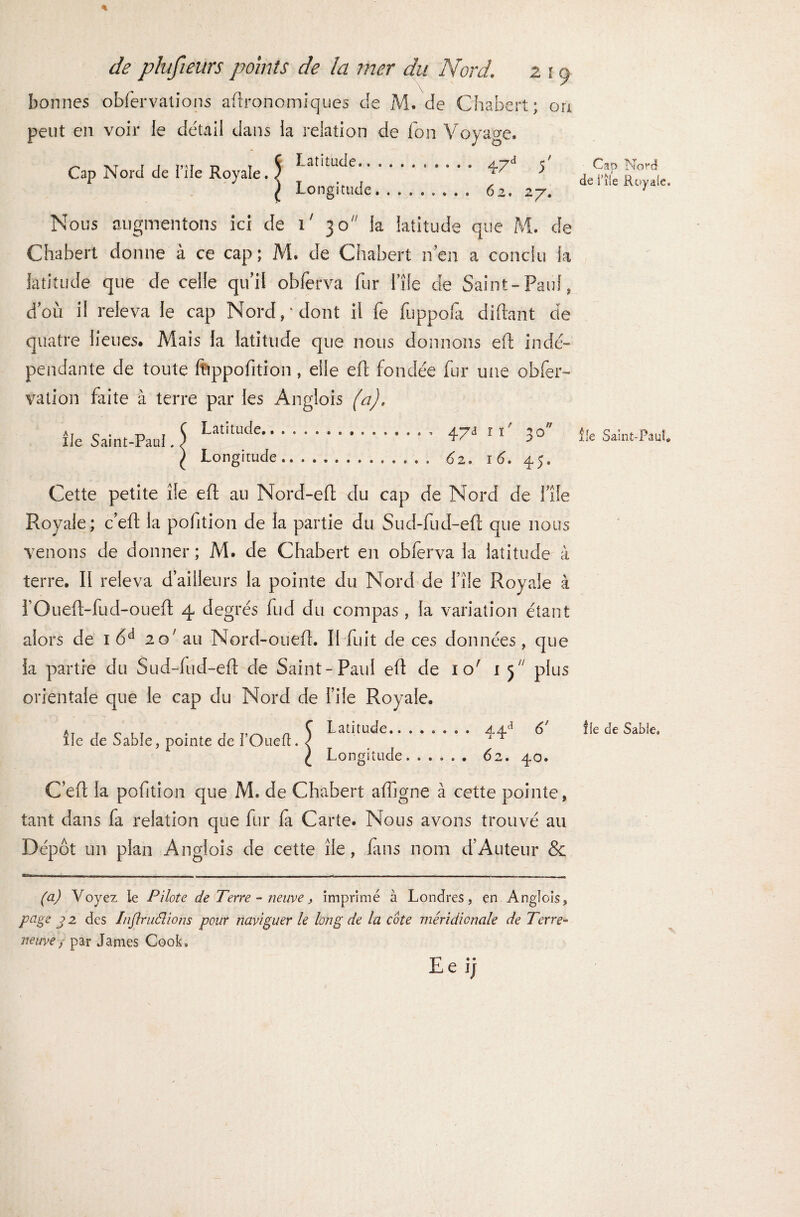 bonnes obfervations agronomiques de M. de Chabert; ou peut en voir Je détail dans la relation de Ton Voyage. Cap Nord de l’ile Royale J 1 atitucle. 47d V Longitude. 62. 27. Nous augmentons ici de i' 30 la latitude que M. de Chabert donne à ce cap; M. de Chabert n’en a conclu la latitude que de celle qu’il oblèfva fur l’îfe de Saint-Paul, d’où il releva le cap Nord/dont il fe fuppofa diftant de quatre lieues. Mais la latitude que nous donnons eft iodé-» pendante de toute ftippofition, elle eft fondée fur une obfer- vation faite à terre par les Anglois (a). île Saint-Paul Latitude.. Longitude 47a ri' 30 62. 16. 45. Cette petite île eft au Nord-eft du cap de Nord de l’île Royale; c’eft la pofition de la partie du Sud-fud-eft que nous venons de donner ; M. de Chabert en obferva la latitude à terre. Il releva d’ailleurs la pointe du Nord de File Royale à FOueft-fud-oueft 4 degrés fud du compas , la variation étant alors de 1 6d 20' au Nord-oueft. Il fuit de ces données, que la partie du Sud-fud-eft de Saint-Paul eft de 10' 15 plus orientale que le cap du Nord de File Royale. Â île de Sable, pointe de i’Oueft. Latitude.. Longitude 44*> 6' 62. 4O. C’eft la pofition que M. de Chabert afligne à cette pointe, tant dans fa relation que fur la Carte. Nous avons trouvé au Dépôt un plan Anglois de cette île, fins nom d’Auteur & (a) Voyez le Pilote de Terre - neuve, imprimé à Londres, en Anglois, page j> 2 des Inflruêlions pour naviguer le long de la cote méridionale de Terre- neuve} par James Cook, Le ij - Cap Nord de rîle Royale. île Saint-Paul. lie de Sable,