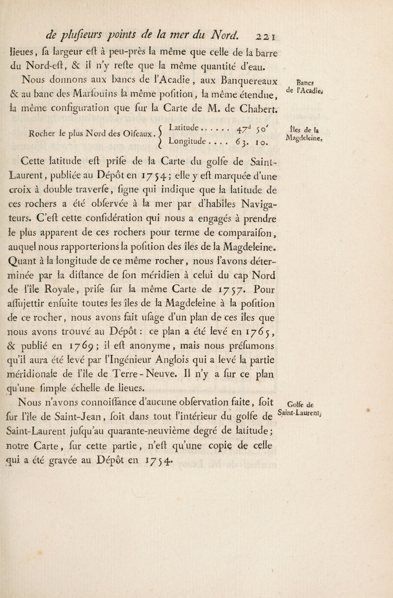 iieues, fa largeur efi: à peu-près ia même que celle de la barre du Nord-efi, & il n’y refte que la même quantité d’eau. Nous donnons aux bancs de l’Acadie , aux Banquereaux & au banc des Marfouins la même pofition , la même étendue, la même configuration que fur la Carte de M. de Chabert. Bancs de l’Acadie^ Rocher le plus Nord des Oifeaux. Latitude ...... Longitude . . . . 47d 5o' 63. 10. îles de h Magdeleine, Cette latitude efi: prife de la Carte du golfe de Saint- Laurent , publiée au Dépôt en 1754; elle y efi: marquée d’une croix à double traverfe, figue qui indique que la latitude de ces rochers a été obfervée à la mer par d’habiles Naviga¬ teurs. C efi: cette confidération qui nous a engagés à prendre le plus apparent de ces rochers pour terme de comparaifon, auquel nous rapporterions la pofition des îles de la Magdeleine* Quant à la longitude de ce même rocher, nous l’avons déter¬ minée par la diftance de fon méridien à celui du cap Nord de i’île Royale, prife fur la même Carte de 1757. Pour afiujettir enfuite toutes les îles de la Magdeleine à la pofition de ce rocher, nous avons fait ufage d’un plan de ces îles que nous avons trouvé au Dépôt: ce pian a été levé en 1765, & publié en 1769; il efi: anonyme, mais nous préfumons qu’il aura été levé par l’Ingénieur Anglois qui a levé la partie méridionale de i’îie de Terre - Neuve. Il n’y a fur ce plan qu’une fimple échelle de lieues. Nous n’avons connoiflànce d’aucune obfervation faite, foit Golfe de fur l’île de Saint-Jean, foit dans tout l’intérieur du golfe de ^amt-‘Laureïîî Saint-Laurent jufqu’au quarante-neuvième degré de latitude ; notre Carte, fur cette partie, n’efi: qu’une copie de celle qui a été gravée au Dépôt en J y 54.