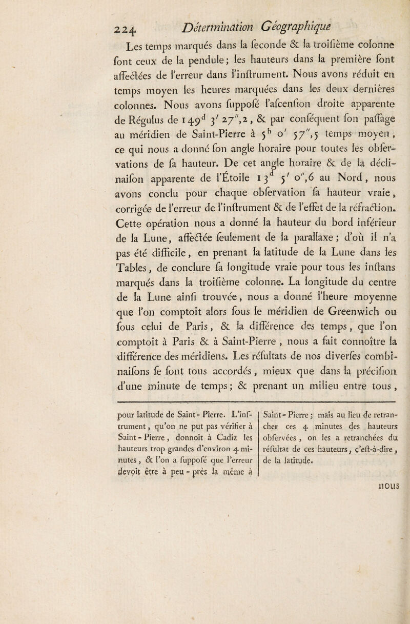 Les temps marqués dans la fécondé & la troifième colonne font ceux de la pendule; les hauteurs dans la première font affectées de l’erreur dans l’inftrument. Nous avons réduit eu temps moyen les heures marquées dans les deux dernières colonnes. Nous avons fuppofé l’afcenfion droite apparente de Régulus de 149e1 3' 27,2 , & par conféquent fon paffage au méridien de Saint-Pierre à o' 57^,5 temps moyen, ce qui nous a donné fon angle horaire pour toutes les obler- vations de fa hauteur. De cet angle horaire & de la décli- naifon apparente de l’Étoile 1 5' o\6 au Nord, nous avons conclu pour chaque obfervation fa hauteur vraie, corrigée de l’erreur de l’inflrument & de l’efîèt de la réfraélion* Cette opération nous a donné la hauteur du bord inférieur de la Lune, affeétée feulement de la parallaxe; d’où i! n’a pas été difficile, en prenant la latitude de la Lune dans les Tables, de conclure fa longitude vraie pour tous les inftans marqués dans la troifième colonne. La longitude du centre de la Lune ainfi trouvée, nous a donné l’heure moyenne que l’on comptoit alors fous le méridien de Greenwich ou fous celui de Paris, & la différence des temps, que l’on comptoit à Paris & à Saint-Pierre , nous a fait connoître la différence des méridiens. Les réfultats de nos diverfès combi- naifbns fè font tous accordés , mieux que dans la précifion d’une minute de temps ; & prenant un milieu entre tous, pour latitude de Saint - Pierre. L’inf- trument, qu’on ne put pas vérifier à Saint - Pierre , donnoit à Cadiz les hauteurs trop grandes d’environ 4. mi¬ nutes , & l’on a fuppofé que l’erreur devçit être à peu - près la même à Saint - Pierre ; mais au fieu de retran¬ cher ces 4 minutes des hauteurs obfervées , on les a retranchées du réfultat de ces hauteurs 3 c’eft-à-dire 9 de ia latitude. nous f