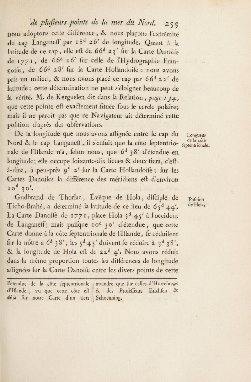 jious adoptons cette différence , & nous plaçons l’extrémité du cap Langaneff par i8d 26' de longitude. Quant à la latitude de ce cap, elle eft de 66d 23' fur la Carte Danoife de 1771 , de 66d 16' fur celle de l’Hydrographie Fran- çoife, de 66d 28' fur la Carte Holiandoife : nous avons pris un milieu, &: nous avons placé ce cap par 66d 22' de latitude; cette détermination ne peut s’éloigner beaucoup de la vérité. M. de Kerguelen dit dans fa Relation , page 13^., que cette pointe eft exactement fituée fous le cercle polaire; mais il ne paroît pas que ce Navigateur ait déterminé cette pofition d’après des obfervations. De la longitude que nous avons affignée entre le cap du Nord & le cap Langaneff, il s’enfuit que la côte feptentrio- nale de flflande n’a, félon nous, que 6d 387 d’étendue en longitude; elle occupe foixante-dix lieues & deux tiers, c’eft- à-dire, à peu-près pd z! fur la Carte Holiandoife; fur les Cartes Danoifes la différence des méridiens eft d’environ iod 30'. Gudbrand de Thorlac, Évêque de Hoîa, difciple de Ticho-Brahé, a déterminé la latitude de ce lieu de 6 5d 44/. La Carte Danoife de 1771, place Hola 5d 45' à l’occident de Langaneff; mais puifque iod 30' d’étendue, que cette Carte donne à la côte feptentrionale de l’iflande, fe réduifent fur la nôtre à 6d 38', les 5d 45/ doivent fe réduire à 3d 38, & la longitude de Hola eft de 22d 4'. Nous avons réduit dans la même proportion toutes les différences de longitude affignées fur la Carte Danoife entre les divers points de cette Longueur de îa côte feptentrionale? Pofition de Hola* l’étendue de la côte feptentrionale d’Ifiande , vu que cette côte eft déjà fur notre Carte d'un tiers moindre que fur celles d’Horrebows & des Profeffeurs Erichfèn & Schoenning,