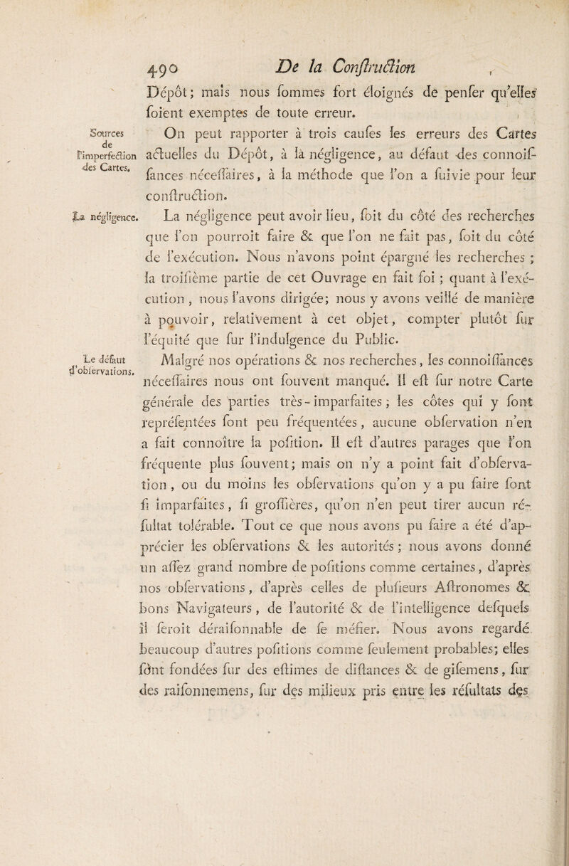 ? Sources de Fimperfe&ion des Cartes. jU négligence. Le défaut ffoblèrvations. 490 De la Conftruâïon Dépôt; maïs nous Tommes fort éloignés de penfër qu’elles foient exemptes de toute erreur. On peut rapporter à trois caufes les erreurs des Cartes aétuelles du Dépôt, à la négligence, au défaut des connoif- lances nécefiaires, à la méthode que fou a fuivie pour leur conÛruction. La négligence peut avoir lieu, foit du côté des recherches que l’on pourroit faire & que l’on ne fait pas, foit du côté de inexécution. Nous n’avons point épargné les recherches ; la troifième partie de cet Ouvrage en fait foi ; quant à l’exé¬ cution , nous l’avons dirigée; nous y avons veillé de manière à pouvoir, relativement à cet objet, compter plutôt fur l’équité que fur l’indulgence du Public. Malgré nos opérations & nos recherches, les connoi(lances néceffaires nous ont fouvent manqué. Il eft fur notre Carte générale des parties très-imparfaites ; les côtes qui y font repréfentées font peu fréquentées, aucune obfervation n’en a fait connoître la pofition. Il eii d’autres parages que Ton fréquente plus fouvent; mais on n’y a point fait d’obier va- tion , ou du moins les obfervations qu’on y a pu faire font fi imparfaites, fi groffières, qu’on n’en peut tirer aucun ré* fultat tolérable. Tout ce que nous avons pu faire a été d’ap¬ précier les obfervations & les autorités ; nous avons donné un afîez grand nombre de pofitions comme certaines, d’après nos obfervations, d’après celles de plufieurs Aftronomes & bons Navigateurs , de l’autorité & de l’intelligence defquels il (eroit déraifonnable de le méfier. Nous avons regardé beaucoup d’autres pofitions comme feulement probables; elles fônt fondées fur des eftîmes de diflances & de gifemens, fur des raifonnemens, fur des milieux pris entre les réfultats des