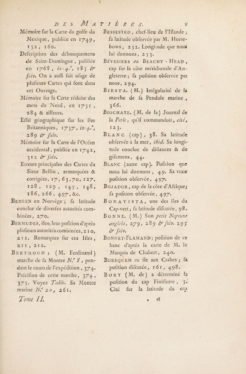 Mémoire fur ïa Carte du golfe du Mexique, publiée en 1749, 152, 1 60. Defcription des déhouquemens de Saint-Domingue , publiée en 1768, in-pf, 185 fuiv. On a auffi fait ufage de plufeurs Cartes qui font dans cet Ouvrage. Mémoire fur îa Carte réduite des mers du Nord, en 1751 , 284 & ailleurs. Eiïai géographique fur ies îles Britanniques, 175y7in-p.\ 2 8 9 <ùr fuiv. Mémoire fur la Carte de l'Océan occidental, publiée en 1742, 312^ fuiv. Erreurs principales des Cartes du Sieur Bellin , remarquées & corrigées, 17, 63,70, 127, 128, 129, 145 , 148, 186, 266 , 497, &c. Bergen en Norvège ; fa latitude conclue de diverfes autorités com¬ binées, 270. Bermudes, îles; leur pofition d’après pîufeurs autorités combinées, 2 1 o, % ï 1. Remarques fur ces Ides , 2 r 1 , 212. Berthoud ; ( M. Ferdinand ) marche de fa Montre N.° 8 , pen¬ dant le cours de l’expédition , 374.. Précifion de cette marche, 374 , 375. Voyez Table. Sa Montre marine N.° 20 9 261« Tome IL Bessested, chef-lieu de f’îfîande ; fa latitude obfervée par M. Horre- bows , 252. Longitude que nous lui donnons, 253. Bévesiers ou Beachy - Head 9 cap fur la côte méridionale d’An¬ gleterre ; fa pofition obfervée par nous, 294. B i e s T A. ( M. ) Irrégularité de la marche de fa Pendule marine , 3 66. Bi o CEI A ye. (M. de la) Journal de la Perle, qui! commandoit, cité, ï 2 3. Blanc (cap), 38. Sa latitude obfervée à la mer, ibid. Sa longi¬ tude conclue de didances & de gifemens, 44. Blanc (autre cap). Pofition que nous lui donnons , 49. Sa vraie pofition obfervée, 497. Bojador , cap de la côte d’Afrique! fa polîtion obfervée, 497. Bonayista, une des îles du Cap-vert; fa latitude difcutée, 98. Bonne. (M.) Son petit Neptune angleisy 279, 289 tr fuiv. 295 tbr fuiv. Bonnet-Flamand; polîtion de ce banc d’après îa carte de M. le Marquis de Chabert, 240. Borequem eu île aux Crabes ; fa pofition difcutée, i6r, 498. B OR Y ( M. de) a déterminé la pofition du cap Finifterre , 5. Cité fur la latitude du cap d