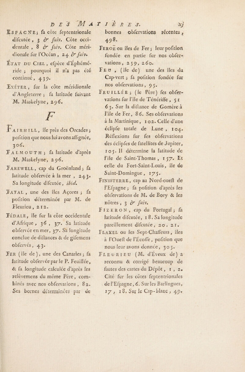 Espagne; fa côte feptentrionale difcutée , 3 à* fuiv» Côte occi- dentale , 8 ér fuiv. Côte méri¬ dionale fur l’Océan , 24 b* fuiv* f r Etat du Ciel , efpèce d’Ephéme- ride ; pourquoi il n’a pas été continué, 439. Éxéter , fur la côte méridionale d’Angleterre ; fa latitude lui vaut M. MaskeJyne, 2 9 <5, F Fairhill, île près des Orcades ; pof tion que nous lui avons alignée, 3 od. f ALMOUTH ; fa latitude d’après M. Maskelyne, 296. Earewell, cap du Groenland; fa latitude obfervée à la mer , 243» Sa longitude difcutée, ibid» ÏAYAL , une des îles Açores ; fa poftion déterminée par M. de Fieurieu ,212» Fédale, île fur la côte occidentale d’Afrique, 3d, 37. Sa latitude obfervée en mer, 37. Sa longitude conclue de diftances de de gifemens ©bfervés, 43. Fer ( île de ), une des Canaries ; fa latitude obfervée par le P. Feuiiiée, & fa longitude calculée d’après les jeièvemens du même Père, com¬ binés avec nos obfervations , 82, 5es bornes déterminées par de & bonnes obfervations récentes, 498. Feroe ou îles de Fer; leurpofition fondée en partie fur nos obfer-* valions , 259, 2 do. Feu, ( île de ) une des îles du Cap-vert ; fa poftion fondée fur nos obfervations, 95. FeuilléE; (le Père) fes obfer** vations fur I’île de Ténériffe , 5 1 63. Sur la cliftance de Gomère à ï île de Fer, 8d. Ses obfervations à la Martinique, 102. Celle d’une éclipfe totale de Lune , 104* Réflexions fur fes obfervations des éclipfes de fateliites de Jupiter, i 05. 11 détermine la latitude de i’île de Saint-Thomas , 1 57. Es celle du Fort-Saint-Louis, île de Saint-Domingue , 175» Finisterre, cap au Nord-ouefl de FEfpagne ; fa poftion d’après les obfervations de M. de Bory & les nôtres , 3 }? fuiv, F1 z e r o N , cap du Portugal ; fs latitude difcutée, 1 8. Sa longitude pareillement difcutée, 20, 21. Flaxel ou les Sept-Chafîeurs, îles à l’Ouef; de FEcoiTe , pof tîon que nous leur avons donnée, 305. FL e u r. 1 e u ( M. d’Eveux de) a reconnu & corrigé beaucoup de fautes des cartes du Dépôt, 1,2* Cité fur les côtes feptentrionaîes de FEfpagne, 6. Sur les Barîingues, ly , 18, Sur le Cap-blanc ? 49-* \