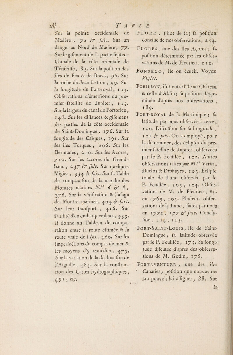 '] Ta Sur fa pointe occidentale de Madère , 72 fcr fuiv. Sur un danger au Nord de Madère, 77. Sur le gifement de ia partie fepten- krionale de la côte orientale de TénérifFe, 8 3. Sur la pofîtion des îles de Feu & de Brava, 96. Sur la roche de Jean Letton , 99. Sur fa longitude du Fort-royal, 103. Ohfervations d’émerfîons du pre» mier fatellite de Jupiter, 105. Sur ia largeur du canal de Portorico, 148. Sur les difîances & gifemens des parties de la côte occidentale de Saint-Domingue, ï y 6. Sur la longitude des Caïques , 1 91. Sur les îles Turques , 206. Sur les Bermudes , 210. Sur les Açores, £12. Sur les accores du Grand- banc , 237 fuiv. Sur quelques 'Vigies , 334 èr fuiv. Sur fa Table de comparaifon de la marche des Montres marines N.BS 6 b* S, 3y6. Sur la vérification & J’ufage des Montres marines, 404 & fuiv» Sur leur tranfport , 41Ô. Sur l’utilité d’en embarquer deux ,433. II donne un Tableau de compa- jaifon entre ia route edimée & la route vraie de YIJîs, 4 do. Sur les imperfections du compas de mer & les moyens d’y remédier , 475. Sur la variation de la déclinaifon de l’Aiguille, 484. Sur la condruc- tion des Cartes hydrographiques ? 4P1 ? BLE Flore ; (dot de la) fa pofitfois conclue de nos ohfervations, 254. Flores, une des îles Açores ; fa pofîtion déterminée par les obfer- vations de M. de Fieurieu, 2 r 2» Fonseco, île ou écueil. Voyes Vigies. Forïllon, îlot entre l’îfe au Château & celle d’Aldin; fa pofîtion déter¬ minée d’après nos ohfervations , 1 8 9. Fort-royal de la Martinique ; fa latitude par nous obfervée à terre, joo. Difcudion fur fa longitude 9 toi iy fuiv. On a employ é, pour la déterminer, des éclipfes du pre« mier fatellite de Jupiter, obfervées par le P. Feuillée , 102. Autres ohfervations faites par M.rs Varin 9 / Duclos & Deshayes, io3.Eclipfe totale de Lune obfervée par le P. Feuillée , 103 , 104. Obfer- vations de M. de Fieurieu , &c. en 1769, 105. Plusieurs obfer- yations de la Lune, faites par nous en 1772 , 107 à fuiv. Conclu- fion , 1 14 , 1 1 5. Fort-Saint-Louis , île de Saint- Domingue 3 fa latitude obfervée par le P. Feuillée , 175. Sa longi¬ tude difcutée d’après des observa¬ tions de M. Godin, iy6. Fortaventure , une des îles Canaries; pofîtion que nous avons p:u pouvoir lui afïigner ? 88. Sur
