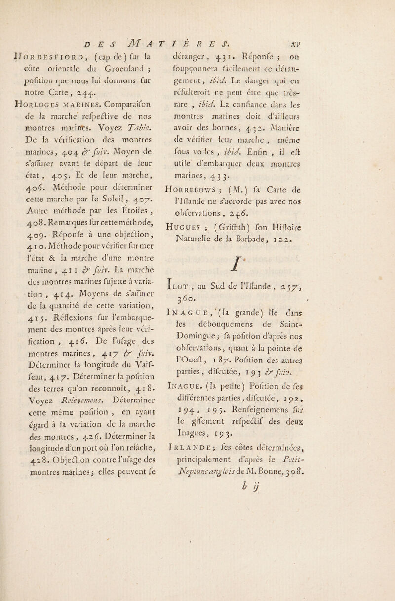 Hordesfiord, ( cap de ) fur la côte orientale du Groenland 3 pofition que nous lui donnons fur notre Carte, 24.4. Horloges marines. Comparaifon de la marche refpeélive de nos montres marin*es. Voyez Table. De la vérification des montres marines, 404 & fuiv. Moyen de s’affurer avant le départ de leur état, 405. Et de leur marche, 40d. Méthode pour déterminer cette marche par le Soleil, 40/. / Autre méthode par les Etoiles , 408. Remarques fur cette méthode, 409. Réponfe à une objeélion, 410. Méthode pour vérifier fur mer l’état & la marche d’une montre marine ,411^ fuiv. La marche des montres marines fujette à varia¬ tion , 414. Moyens de s’aiTurer de la quantité de cette variation, 4T 5. Réflexions fur l’embarque¬ ment des montres après leur véri¬ fication , 41 d. De l’ufage des montres marines, 417 bp fuiv. Déterminer la longitude du Vaif- feau, 417. Déterminer la pofition des terres qu’on reconnoît, 418. Voyez Relèvemens. Déterminer cette même pofition , en ayant égard à la variation de la marche des montres, 42 d. Déterminer la longitude d’un port où l’on relâche, 428. Objeéiion contre l’ufage des montres marines 3 elles peuvent fe déranger, 431. Réponfe 3 on foupçonnera facilement ce déran¬ gement , ibid. Le danger qui en réfulteroit ne peut être que très- rare , ibid. La confiance dans les montres marines doit d’ailleurs avoir des bornes , 432. Manière de vérifier leur marche , même fous voiles , ibid. Enfin , il efi utile d’embarquer deux montres marines, 433. Horrebows ; (M.) fa Carte de l’Iflande ne s’accorde pas avec nos obfervations , 2 4d. Hugues 3 (Griffith) fon Hifioire Naturelle de la Barbade, 122. Ilot , au Sud de î’Ifiande , 257, 3 do. Inague, (la grande) île dans les débouquemens de Saint- Domingue 3 fa pofition d’après nos obfervations, quant à la pointe de l’Ouefl, 187. Pofition des autres parties, difeutée, 193 brfuiv. Înague. (la petite) Pofition de fes différentes parties , difeutée , 192, 194, t 9 5. Renfeignemens fur le gifement refpectif des deux Inagues, 193. ÏRLANDE3 fes côtes déterminées, principalement d’après le Petit- Neptuneanglois de M. Bonne, 308. 1, ii