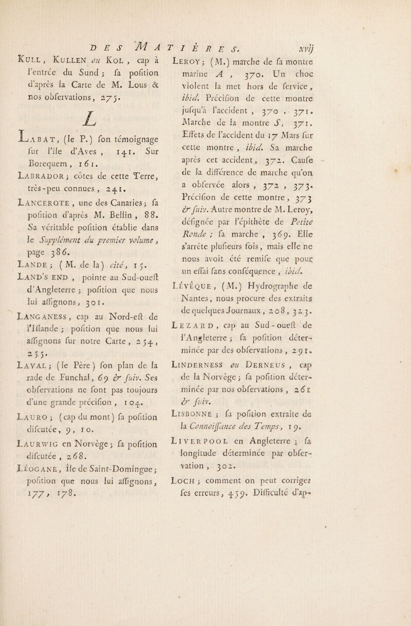 Küll , Kullen oa Kol , cap à l’entrce du Sund ; fa pofition d’après la Carte de M. Lous & nos obfervations, 275. L La B AT, (le P.) fon témoignage fur file d’Aves , 14*1» Sur Borequcm , 1 61. Labrador; côtes de cette Terre, très-peu connues , 241. Lancerqte , une des Canaries; fa pofition d’après M. Beiiin , 8 8. Sa véritable pofition établie dans le Supplément du premier volume, page 386. Lande ; ( M. de la) cité, 15. Land’s end , pointe au Sud-oueft d’Angleterre ; pofition que nous lui alignons, 301. LANGANESS , cap au Nord-eft de flfîande ; pofition que nous lui alignons fur notre Carte, 254, 2 5 5* X-AVAL ; (le Père) fon plan de la rade de Funchal, 6ÿ éx fuiv. Ses obfervations 11e font pas toujours d’une grande précifion , 1 04. Lauro ; (cap du mont) fa pofition difcutée, 9, ro. Làurwig en Norvège; fa pofition difcutée , 2 68. LÉogane, île de Saint-Domingue; pofition que nous lui a/îîgnons, 177, 178. T I È R E S. XVtj Leroy ; (M.) marche de fa montre marine A , 370. Un choc violent la met hors de fervice , ibid. Précifion de cette montre jufqu’à l’accident , 370 , 371» Marche de la montre S, 371. Effets de l’accident du 17 Mars fur cette montre , ibidSa marche après cet accident, 372. Caufe de la différence de marche qu’on a obfervée alors , 372 , 373* Précifion de cette montre, 373 ix fuiv. Autre montre de M. Leroy, dcfignée par l’épithète de Petite Ronde ; fa marche , 3 69. Elle s’arrête plufieurs fois, mais elle ne nous avoit été remife que pour un efai fans conféquence , ibid. LÉveque , (M.) Hydrographe de Nantes, nous procure des extraits de quelques Journaux , 208, 323* Lézard, cap au Sud-oueft de l’Angleterre ; fa pofition déter¬ minée par des obfervations , 2 91® Linderness ou Derneus , cap de la Norvège; fa pofition déter- minée par nos obfervations , 2 61 ix fuiv. Lisbonne ; fa pofition extraite de la Connoiffance des Temps, 1 9. L 1 Y E R P o o L en Angleterre ; fa longitude déterminée par obfer--* vation , 302. Loch ; comment on peut corrige! fes erreurs, 459. Difficulté d’apn