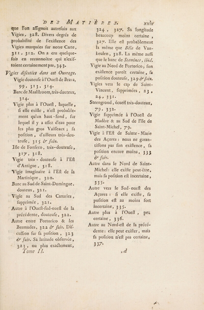 d e s Ma iqtie Ton affignoit autrefois aux Vigies, 328. Divers degrés de probabilité de Fexidence des Vigies marquées fur notre Carte, 311, 312. On a cru quelque¬ fois en reconnoître qui n’exif» toient certainement pas, 343. Vigies difcutées dans cet Ouvrage. Vigie douteufe à l’Oued de Brava, 99» 3 1 3 » 3r4- Banc de Maaldroom, très-douteux, 3 r4* Vigie plus à l’Oued, laquelle , û elle exide , n’ed probable¬ ment qu’un haut-fond, fur lequel il y a adez d’eau pour les plus gros Vaideaux ; fa pofition , d’ailleurs très-dou- teufe ,315^ fuiv. Ide de Fonfeco , très - douteufe, 317, 318. Vigie très - douteufe à FEd d’Antigue , 3 t 8. Vigie imaginaire à FEd de la Martinique, 320. Banc au Sud de Saint-Domingue, douteux, 321. Vigie au Sud des Canaries, fupprimée , 321. Autre à l’Oued-fud-oued de la précédente, douteufe, 322® Autre entre Portorico & les Bermudes, 322 & fuiv. Dif- cudîon fur fa podtion , 323 & fuiv. Sa latitude obfervée s 323 , ou plus exaélement, Tome IL / B 7? E S* xxlx 324 , 327. Sa longitude beaucoup moins certaine , 327. Elle ed probablement la même que Bêla de Van- keulen , 328. La meme audî que le banc de Staminé0, ibid. Vigie au Nord de Portorico; fort exidence paroît certaine, fa pofition douteufe , 3 2 9 fuiv. Vigies vers le cap de Saint- Vincent, fupprimées , 2] , 24, 331. Steengrond, écuerl très-douteux, 79» 3 32* Vigie fupprimée à FOued de Madère 6c au Sud de File de Saint-Michel, 79. Vigie à FEd de Sainte-Marie des Açores : nous ne garan¬ tirons pas Ton exidence, fa podtion encore moins, 331 & fuiv. Autre dans le Nord de Saint- Michel: elle exide peut-être, mais fa podtion ed incertaine, 3 3 5- Autre vers le Sud-oued des Açores : d elle exide, fa podtion ed au moins fort incertaine, 335. Autre plus à FOued , peu certaine, 336. Autre au Nord~ed de la précê-* dente : elle peut exider, mais fa podtion n’ed pas certaine* 3 3 7® « d