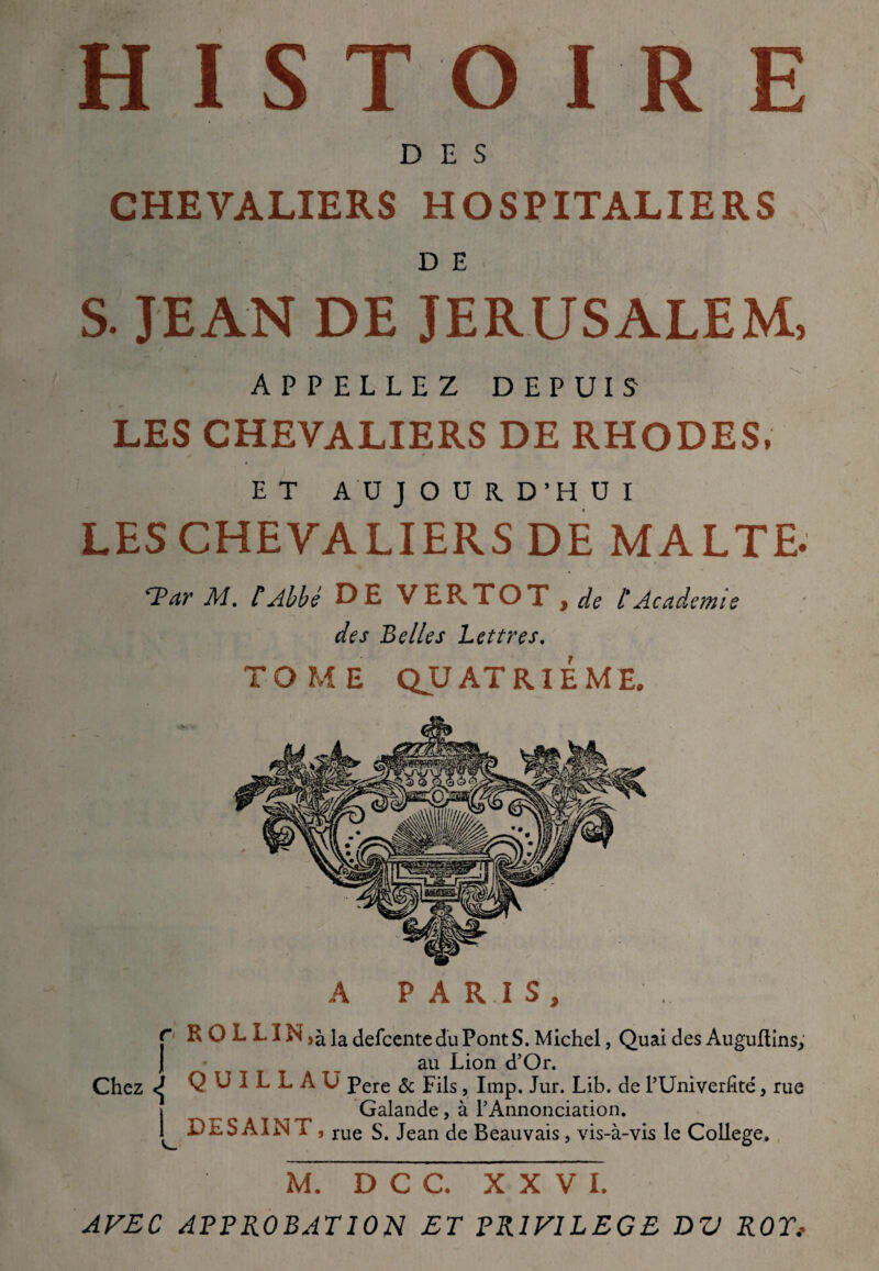 HISTOIRE DES CHEVALIERS HOSPITALIERS D E s. JEAN DE JERUSALEM, APPELLEZ DEPUIS LES CHEVALIERS DE RHODES, E T A U J O U R D’H U I LES CHEVALIERS DE MALTE. 'TPar M. CAbbé DE VERTOT , de f Academie des Belles Lettres. TOME QUATRIEME. A PARIS, r R O L L i N ,à la delcente du Pont S. Michel, Quai des Auguftins; j au Lion d’Or. Chez Q U I L L A U Pere ôc Fils, lmp. Jur. Lib. de l’Univerfîté, rue j ^ t ^ Galande, à l’Annonciation. » DlS AIN T , rue s. Jean de Beauvais, vis-à-vis le College, M. D C C. XXVI. AVEC APPROBATION ET PRIVILEGE DV ROT,