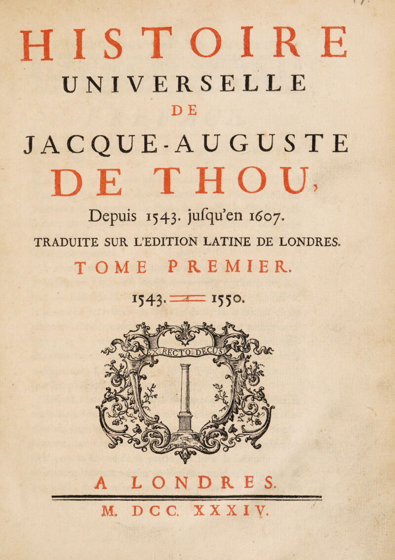 UNIVERSELLE D E JACQUE-AUGUS TE E T HOU, Depuis 1543. jufqu’en 1607. TRADUITE SUR L’EDITION LATINE DE LONDRES. TOME PREMIER. 1543 3 1550 A LONDRES. mnmm M. D C C. XXXIV.