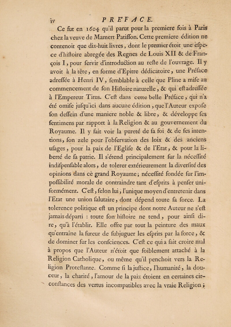 Ce fut en 1604 qu il parut pour la première fois à Pari^ chez la veuve de Mamert Patiffon. Cette première édition ne contenoit que dix-huit livres/ dont le premier étoit une efpè- ce d’hiftoire abrégée des Régnés de Louis XII & decFran- çois I y pour fervir dlntrodu&ion au refte de Touvrage. Il y avoit à la tête ^ en forme d’Epitre dédicatoire^ une Préface adreffée à Henri IV ^ femblable à celle que Pline a mife au commencement de fon Hiftoire naturelle y ôc qui eft adréfTée à l’Empereur Titus. C’efl; dans cette belle Préface / qui n a été omife jufqu’ici dans aucune édition y queTAuteur expofe fon deffein d une maniéré noble ôc libre y ôc développe fes fentimens par rapport à la Religion & au gouvernement du Royaume. Il y fait voir la pureté de fa foi ôc de fes inteiv rions > fon zele pour l’obfervation dés loix ôc'fdes anciens ufages y pour la paix de l’Eglife Ôc de l’Etat y ôc pour la li¬ berté de fa patrie. Il s’étend principalement fiir la néceffité indifpenfable alors y de tolcrer extérieurement la diverfité des opinions dans cè grand Royaume ; néceffité fondée fur l’im- poffibilité morale de contraindre tant d’efprits à penfer ünir formément. C’eft y félon lui y l’unique moyen d’entretenir dans l’Etat une union falutaire y dont dépend toute fa force. La tolerence politique eft un principe dont notre Auteur ne s’eft jamais départi : toute foir hiftoire ne tend y pour ainfi di¬ re, qu’à l’établir. Elle offre par tout la peinture des maux qu’entraîne la fureur de fubjuguer les efprits par la force, ÔC de dominer fur les confciences. C’eft ce quia fait croire mcJ à propos que l’Auteur n’étoit que foiblement attaché à la Religion Catholique, ou même qu’il penchoit vers la Re¬ ligion Proteftante. Comme fi lajuftice, l’humanité, la dou¬ ceur , la charité , l’amour de la paix étoient en certaines cir- conftances des vertus incompatibles avec la vraie Religion >