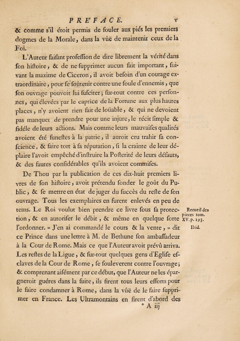 1& comme s’il étoit permis de fouler aux piés les premiers dogmes de la Morale, dans la vue de maintenir ceux delà Foi. L’Auteur faifant profeffion de dire librement la vérité dans fon hiftoire, ôc de ne fupprimer aucun fait important, fui* vant la maxime de Cicéron, il avoir befoin d’un courage ex¬ traordinaire pour fe Soutenir contre une foule d’ennemis, que fon ouvrage pouvoit lui fufcîterj fur-tout contre ces perfon- nés, qui élevées parle caprice delà Fortune aux plus hautes places , n’y avoient rien fait de loüable, & qui ne dévoient pas manquer de prendre pour une injure, le récitfimple & jfidéle de leurs aéliôns. Mais comme leurs mauvaifes qualités avoient été funeftès à la patrie, il auroit cm trahir fa con- fciehce*, & faire tort à fa réputation, fi la crainte de leur dé¬ plaire l’avoit empêché d’inftruire la Pofterité de leurs défauts, & des fautes confidérables qu’ils avoient commifes. De Thou par la publication de ces dix^huit premiers li¬ vres de fon hiftoire, avoir prétendu fonder le goût du Pu¬ blic , ôc fe mettre en état de juger du fuccès du refte de fon ouvrage. Tous les exemplaires en furent enlevés en peu de tems. Le Roi voulut bien prendre ce livre fous faprotec- Recueil des tion, & en autorifer le débit, & même en quelque forte xv!p. l’ordonner. ^ J’en ai commandé le cours & la vente , « dit ce Prince dans une lettre à M. de Bethune fon ambalTadeur à la Cour de Rome. Mais ce que l’Auteur avoir prévu arriva. Les reftes de la Ligue, & fur-tout quelques gens d’Eglife ef- cîaves delà Cour de Rome, fe fouleverent contre l’ouvrage; & comprenant aifément par ce début, que l’Auteur ne les épar- gneroit guéres dans la fuite, ils firent tous leurs efforts pour le faire condamner à Rome, dans la vûë de le faire fuppri¬ mer en France. Les Ultramontains en firent d’abord des ^ A • • •